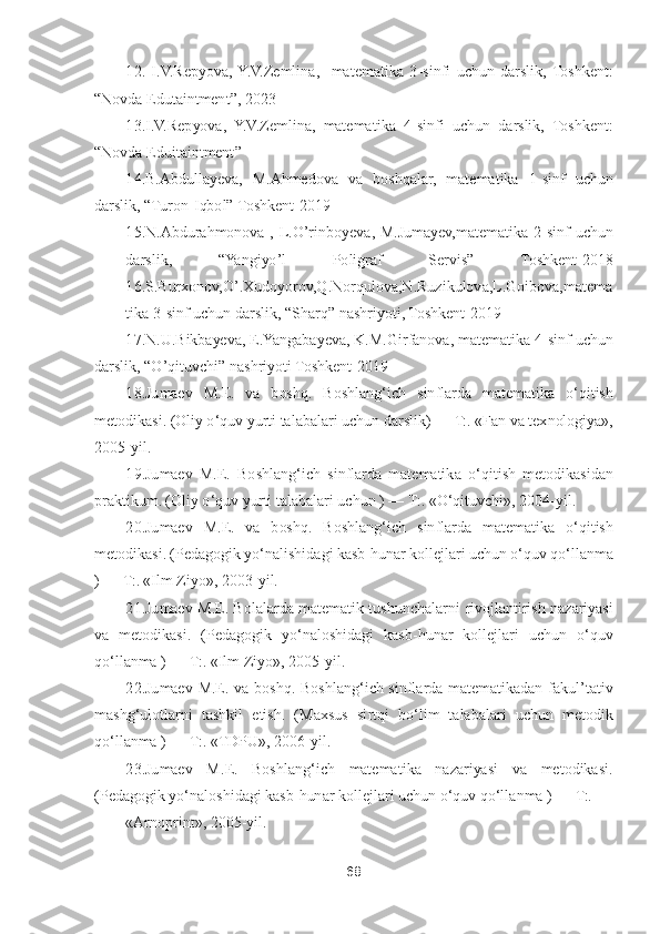 68	 	
 	
12. I.V.Repyova,  Y.V.Zemlina,    matematika  3	-sinfi  uchun  darslik,  Toshkent: 	
“Novda Edutaintment	”, 2023	 	
13.I.V.Repyova,  Y.V.Zemlina,  matematika  4	-sinfi  uchun  darslik,  Toshkent: 	
“Novda Eduitaintment	” 	
14.B.Abdullayeva,  M.Ahmedova  va  boshqalar,  matematika  1	-sinf  uchun 	
darslik, 	“Turon	-Iqbol	” Toshkent	-2019	 	
15.N.Abdurahmonova  ,  L.	O	’rinboyeva,  M.Jumayev,matematika  2	-sinf  uchun 	
darslik, 	“Yangiy	o’l  Poligraf  Servis	” 	Toshkent	-2018	    	
16.S.Burxonov,	O	’.Xudoyorov,Q.No	rqulova,N.Ruzikulova,L.Goibova,matema	
tika 3	-sinf uchun darslik, 	“Sharq	” nashriyoti, Toshkent	-2019	 	
17.N.U.Bikbayeva, E.Yangabayeva, K.M.Girfanova, matematika 4	-sinf uchun 	
darslik, 	“O	’qituvchi	” nashriyoti Toshkent	-2019	 	
18	.Jumaev  M.E.  va  boshq.  Boshlang	‘ich  s	inflarda  matematika  o	‘qitish 	
metodikasi. (Oliy o	‘quv yurti talabalari uchun darslik) 	—	 T:. «Fan va texnologiya», 	
2005	-yil	. 	
19	.Jumaev  M.E.  Boshlang	‘ich  sinflarda  matematika  o	‘qitish  metodikasidan 	
praktikum. (Oliy o	‘quv yurti talabalari uchun ) 	—	 T:. 	«O	‘qituvchi», 2004	-yil.	 	
20.Jumaev  M.E.  va  boshq.  Boshlang	‘ich  sinflarda  matematika  o	‘qitish 	
metodikasi. (Pedagogik yo	‘nalishidagi kasb	-hunar kollejlari uchun o	‘quv qo	‘llanma 	
) —	 T:. «Ilm Ziyo», 2003	-yil.	 	
21.Jumaev  M.E.  Bolalarda  matematik tushunchalarni 	rivojlantirish  nazariyasi 	
va  metodikasi.  (Pedagogik  yo	‘naloshidagi  kasb	-hunar  kollejlari  uchun  o	‘quv 	
qo	‘llanma ) 	—	 T:. «Ilm Ziyo», 2005	-yil.	 	
22.Jumaev  M.E.  va  boshq.  Boshlang	‘ich  sinflarda  matematikadan  fakul	’tativ 	
mashg	‘ulotlarni  tashkil  etish.  (Maxsus  si	rtqi  bo	‘lim  talabalari  uchun  metodik 	
qo	‘llanma ) 	—	 T:. «TDPU», 2006	-yil.	 	
23.Jumaev  M	.E.  Boshlang	‘ich  matematika  nazariyasi  va  metodikasi. 	
(Pedagogik yo	‘naloshidagi kasb	-hunar kollejlari uchun o	‘quv qo	‘llanma ) 	—	 T:.	 	
«Arnoprint», 2005	-yil.	  