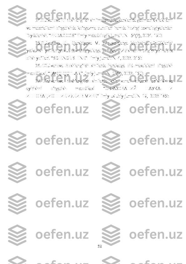 69	 	
 	
24.Gulxanova F.	  Boshlang	’ich sinf matematika darslarida geometrik shakllarni 	
va  materiallarni 	o’rgatishda  k	o’rgazma  qurollari  hamda  hozirgi  texnalogiyalardan 	
foydalanish. 	“PEDAGOGS	” ilmiy metadologik jurnali. N_ 54(3), 2024.	-190b	 	
25.Gulxanova	 F,  	Qarshiyeva	 M.	 O	’quvchilarga  kitobning  afzalliklarini 	
yetkazish  y	o’llari,yoxud  texnalogiyalarga  b	o’lgan  qiziqishlarini  t	o’g’ri  y	o’naltira 	
olish y	o’llari. 	“SCIENCE SHINE	”  Ilmiy jurnal. N_4, 2023.	-215b	 	
26	.F.Gulxanova  Boshlang	’ich  sinflarda  harakatga  oid  masalalarni 	o’rga	tis	h 	
metodikasi. 	“TADQIQOTLAR	” Ilmiy jurnal. N_11(3), 2023.	-150b	 	
27	.F.Gulxanova  Boshlang	’ich  sinflarda  k	o’p  xonali  sonlarni  q	o’shish  va 	
ayirishni 	o’rgatish  metodikasi 	“O	БРАЗОВАНИЙ	 	НАУКА	 	И	 	
ИННОВАЦИОННИЕ	 ИДЕИ	 В МИРЕ	” Ilmiy uslubiy jurnal. N_19,  2023	-185b	 	
 
 
 
 
 
 
                	  