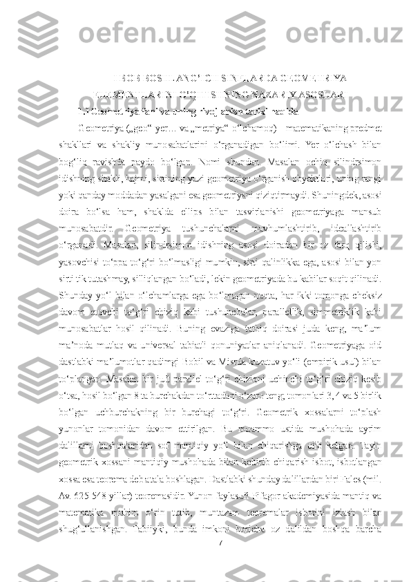 7 	
 	
 	
 	
I BOB BOSHLANG	’ICH SINFLARDA GEOMETRIYA 	
ELEMENTLARINI 	O	’QITISHNING NAZARIY ASOSLARI	 	
1.1Geometriya fani va uning rivojlanish tarixi haqida	 	
Geometriya 	(„	geo	“-yer	… 	va 	„metriya	“-oʻlchamoq) 	– matematikaning predmet 	
shakllari  va  shakliy 	munosabatlarini  oʻrganadigan  boʻlimi.  Yer  oʻlchash  bilan 	
bogʻliq  ravishda  paydo  boʻlgan.  Nomi  shundan.  Masalan  ochiq  silindrsimon 
idishning shakli, hajmi, sirtining yuzi geometriya oʻrganish obyektlari, uning rangi 
yoki qanday moddadan yasalgani esa geomet	riyani qiziqtirmaydi. Shuningdek, asosi 	
doira  boʻlsa  ham,  shaklda  ellips  bilan  tasvirlanishi  geometriyaga  mansub 
munosabatdir.  Geometriya  tushunchalarni  mavhumlashtirib,  ideallashtirib 
oʻrganadi.  Masalan,  silindrsimon  idishning  asosi  doiradan  bir  oz  farq  q	ilishi, 	
yasovchisi  toʻppa	-toʻgʻri  boʻlmasligi  mumkin,  sirti  qalinlikka  ega,  asosi  bilan  yon 	
sirti tik tutashmay, silliqlangan boʻladi, lekin geometriyada bu kabilar soqit qilinadi. 
Shunday  yoʻl  bilan  oʻlchamlarga  ega  boʻlmagan  nuqta,  har  ikki  tomonga  cheks	iz 	
davom  etuvchi  toʻgʻri  chiziq  kabi  tushunchalar,  parallellik,  simmetriklik  kabi 
munosabatlar  hosil  qilinadi.  Buning  evaziga  tatbiq  doirasi  juda  keng,  maʼlum 
maʼnoda  mutlaq  va  universal  tabiatli  qonuniyatlar  aniqlanadi.  Geometriyaga  oid 
dastlabki  maʼlumot	lar  qadimgi  Bobil  va Misrda  kuzatuv  yoʻli  (empirik usul) bilan 	
toʻplangan.  Masalan  bir  juft  parallel  toʻgʻri  chiziqni  uchinchi  toʻgʻri  chiziq  kesib 
oʻtsa, hosil boʻlgan 8 ta burchakdan toʻrttadani oʻzaro teng; tomonlari 3, 4 va 5 birlik 
boʻlgan  uchburchakn	ing  bir  burchagi  toʻgʻri.  Geometrik  xossalarni  toʻplash 	
yunonlar  tomonidan  davom  ettirilgan.  Bu  muammo  ustida  mushohada  ayrim 
dalillarni  boshqalaridan  sof  mantiqiy  yoʻl  bilan  chiqarishga  olib  kelgan.  Tayin 
geometrik  xossani  mantiqiy  mushohada  bilan  keltiri	b  chiqarish  isbot,  isbotlangan 	
xossa esa teorema deb atala boshlagan. Dastlabki shunday dalillardan biri Fales (mil. 
Av. 625	-548 yillar) teoremasidir. Yunon faylasufi Pifagor akademiyasida mantiq va 	
matematika  muhim  oʻrin  tutib,  muntazam  teoremalar  isbotin	i  izlash  bilan 	
shugʻullanishgan.  Tabiiyki,  bunda  imkoni  boricha  oz  dalildan  boshqa  barcha  