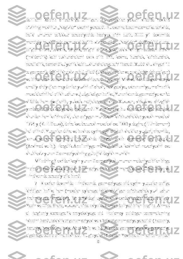 8 	
 
dalillarni  keltirib  chiqarishga  urinilgan.  Bu  urinishlar  yakuni  sifatida  Yevklid 
oʻzining mashhur 	„Negizlar	“ asarini yaratadi. Bu asar nafaqat matematika tarixida, 	
ba	lki  umuman  tafakkur  taraqqiyotida  beqiyos  oʻrin  tutib,  2000  yil  davomida 	
mantiqiy  mushohada  namunasi  boʻlib  xizmat  qildi. 	„Negizlar	“ 	da  Yevklid  nuqta, 	
toʻgʻri  chiziq,  tekislik,  tenglik,  toʻgʻri  chiziq  yoki  tekislikning  nuqtadan  oʻtishi 
(insidentlik)  kabi  t	ushunchalarni  asos  qilib  olib,  kesma,  burchak,  koʻpburchak, 	
parallellik, perpendikulyarlik kabi tushunchalarga taʼrif beradi. Xuddi shu singari 10 
ta geometrik dalilni isbotsiz qabul qiladi (ular aksiomalar va postulatlar deb atalgan) 
va birin	-ketin teorem	alarni keltirib chiqaradi. Qadimgi Misr va Bobilda geometriya 	
amaliy ehtiyojlar: maydonlar yuzini oʻlchash, navigatsiya, astronomiya, meʼmorlik 
masalalarini hal qilish uchun vujudga kelgan boʻlsa, Yunonistonda geometriya sanʼat 
sifatida  ham  rivojlanib,  yuk	sak  natijalarga  erishdi.  Xususan,  sirkul  va  chizgʻich 	
yordamida  shakllar  yasash  rivoj  topdi.  Yunonlarning  bu  sohada  erishgan  darajasi 
shundan ham koʻrinadiki, ular qoʻygan muntazam koʻpburchaklar yasash masalasi 
1796 y. (K. F. Gauss), doira kvadraturasi ma	salasi esa 1882 y.dagina (F.Lindemann) 	
hal qilindi. Yunonlar doira va boshqa ayrim egri chiziqli shakllar yuzlari, piramida, 
konus  va  shar  hajmlarini  hisoblashda  integral  hisob  elementlari  qoʻllaganlar 
(Arximed  va  b.).  Pergalik  Apolloniyga  mansub  konus  kes	imlari  nazariyasini  esa 	
shubhasiz yunon Geometriyasining gultojisi deyish mumkin	 	
Milodning 3	-asridan keyin yunon Geometriyasi umuman madaniyat bilan birga 	
inqiroz tomon yuz tutdi, lekin Geometriya arab sharqi mamlakatlari, Oʻrta Osiyo va 
Hindistonda taraqq	iy qila bordi. 	 	
7—	8-asrlar  davomida  Hindistonda  geometriyaga  oid  ayrim  yutuqlar  qoʻlga 	
kiritilgan  boʻlsa  ham  (masalan  aylanaga  ichki  chizilgan  toʻrtburchak  yuzi  uchun 
Brahmagupta  formulasi),  fan  tarixidagi  uygʻonish  9	-asrdan  arab  tilida  ijod  qilgan 	
Yaqin v	a Oʻrta Sharq, xususan, oʻrta osiyolik olimlar faoliyati bilan bogʻliq. Ahmad 	
al  Fargʻoniy  stereografik  proyeksiyaga  oid    Ptolemey  qoldirgan  teoremalarning 
isbotini berdi, tekislik trigonometriyasi va sferik trigonometriya yaratildi (Battoniy, 
Beruniy,  Nas	riddin  Tusiy, Abul	-Vafo  va  b.). Algebra  geometriyaga  va  geometriya 	
algebraga tatbiq qilina boshladi. Bu gʻoyalar 16	-asrdan Yevropa olimlari tomonidan  