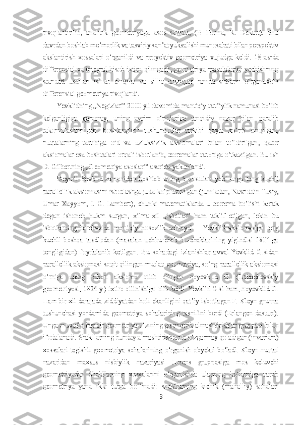 9 	
 
rivojlantirilib,  analitik  geometriyaga  asos  solindi,  (P.  Ferma,  R.  Dekart).  Shu 
davrdan boshlab meʼmorlik 	va tasviriy sanʼat yuksalishi munosabati bilan perspektiv 	
akslantirish  xossalari  oʻrganildi  va  proyektiv  geometriya  vujudga  keldi.  18	-asrda 	
differensial va integral hisob ixtiro qilingach, geometriya masalalarini yechishning 
standart  usullari  ishlab  chiqil	di  va  silliq  chiziqlar  hamda  sirtlarni  oʻrganuvchi 	
differensial geometriya rivojlandi.	 	
Yevklidning 	„Negizlari	“ 2000 	yil davomida mantiqiy qatʼiylik namunasi boʻlib 	
kelganligiga  qaramay,  uning  ayrim  oʻrinlariga  tanqidiy  nazar  bilan  qaralib 
takomillashtirilg	an:  boshlangʻich  tushunchalar  tarkibi  qayta  koʻrib  chiqilgan, 	
nuqtalarning  tartibiga  oid  va  uzluksizlik  aksiomalari  bilan  toʻldirilgan,  qator 
aksiomalar esa boshqalari orqali isbotlanib, teoremalar qatoriga oʻtkazilgan. Bu ish 
D. Gilbertning 	„Geometriya as	oslari	“ asarida yakunlandi.	 	
Deyarli  Yevklid  zamonidan  boshlab  uning  5	-postulati  yoki  unga  teng  kuchli 	
parallellik aksiomasini isbotlashga juda koʻp urinilgan (jumladan, Nasriddin Tusiy, 
Umar  Xayyom,  I.  G.  Lambert),  chunki  matematiklarda  u  teorema  boʻlishi 	kerak 	
degan  ishonch  hukm  surgan,  xilma	-xil 	„isbotlar	“ 	ham  taklif  etilgan,  lekin  bu 	
isbotlarning  barchasida  mantiqiy  nosozlik  uchraydi 	– Yevklid  aksiomasiga  teng 	
kuchli  boshqa  tasdiqdan  (masalan  uchburchak  burchaklarining  yigindisi  180°  ga 
tengligidan)  foyd	alanib  ketilgan.  Bu  sohadagi  izlanishlar  avval  Yevklid  G.sidan 	
parallellik aksiomasi soqit qilingan mutlaq geometriya, soʻng parallellik aksiomasi 
oʻrniga  uning  inkori  aksioma  qilib  olingan  noyevklid  G.  (Lobachevskiy 
geometriyasi, 1826 y.) ixtiro qilinishi	ga olib keldi. Yevklid G.si ham, noyevklid G. 	
Ham bir xil darajada ziddiyatdan holi ekanligini qat	’iy isbotlagan F. Kleyn gruppa 	
tushunchasi  yordamida  geometriya  sohalarining  tasnifini  berdi  (Erlangen  dasturi). 
Unga muvofiq har bir geometriya oʻzining geom	etrik almashtirishlar gruppasi bilan 	
ifodalanadi. Shakllarning bunday almashtirishlarda oʻzgarmay qoladigan (invariant) 
xossalari  tegishli  geometriya  sohalarining  oʻrganish  obyekti  boʻladi.  Kleyn  nuqtai 
nazaridan  maxsus  nisbiylik  nazariyasi  Lorens  gruppasi	ga  mos  keluvchi 	
geometriyadir.  Shakllarning  xossalarini  oʻrganishda  ularning  koʻlamiga  qarab 
geometriya  yana  ikki  turga  boʻlinadi:  shakllarning  kichik  (mahalliy)  sohalari  