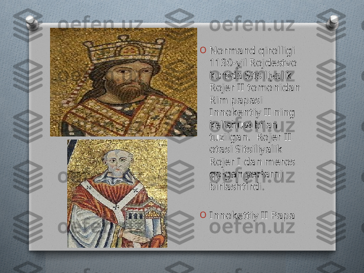 O
Normand qirolligi 
1130-yil Rojdestvo 
kunida Sitsiliyalik 
Rojer II tomonidan 
Rim papasi 
Innokentiy II ning 
kelishuvi bilan 
tuzilgan.  Rojer II 
otasi Sitsiliyalik 
Rojer I dan meros 
qolgan yerlarni 
birlashtirdi.
O
Innokettiy II Papa   