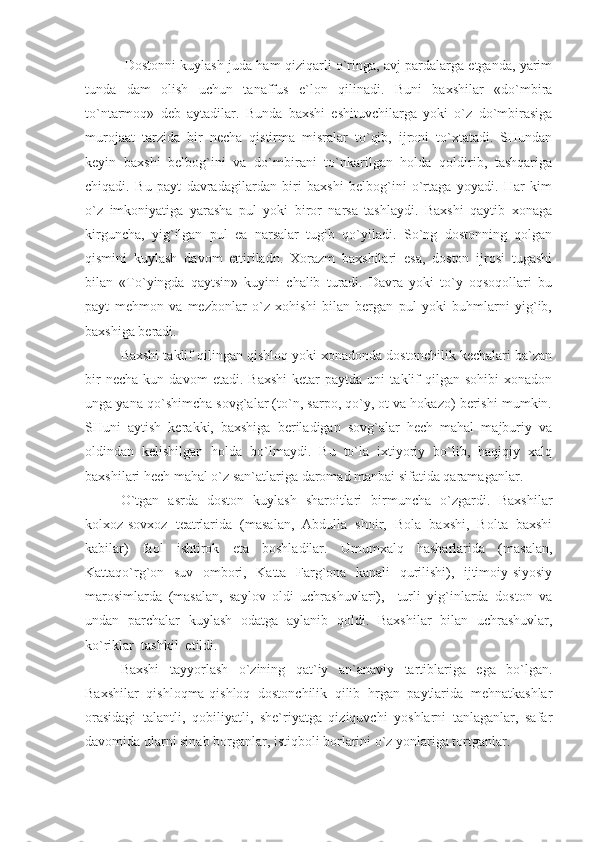        Dostonni kuylash juda ham qiziqarli o`ringa, avj pardalarga etganda, yarim
tunda   dam   olish   uchun   tanaffus   e`lon   qilinadi.   Buni   baxshilar   «do`mbira
to`ntarmoq»   deb   aytadilar.   Bunda   baxshi   eshituvchilarga   yoki   o`z   do`mbirasiga
murojaat   tarzida   bir   necha   qistirma   misralar   to`qib,   ijroni   to`xtatadi.   SHundan
keyin   baxshi   belbog`ini   va   do`mbirani   to`nkarilgan   holda   qoldirib,   tashqariga
chiqadi.   Bu   payt   davradagilardan   biri   baxshi   belbog`ini   o`rtaga   yoyadi.   Har   kim
o`z   imkoniyatiga   yarasha   pul   yoki   biror   narsa   tashlaydi.   Baxshi   qaytib   xonaga
kirguncha,   yig`ilgan   pul   ea   narsalar   tugib   qo`yiladi.   So`ng   dostonning   qolgan
qismini   kuylash   davom   ettiriladn.   Xorazm   baxshilari   esa,   doston   ijrosi   tugashi
bilan   «To`yingda   qaytsin»   kuyini   chalib   turadi.   Davra   yoki   to`y   oqsoqollari   bu
payt   mehmon   va   mezbonlar   o`z   xohishi   bilan   bergan   pul   yoki   buhmlarni   yig`ib,
baxshiga beradi.
Baxshi taklif qilingan qishloq yoki xonadonda dostonchilik kechalari ba`zan
bir   necha   kun  davom   etadi.   Baxshi   ketar   paytda   uni   taklif   qilgan   sohibi   xonadon
unga yana qo`shimcha sovg`alar (to`n, sarpo, qo`y, ot va hokazo) berishi mumkin.
SHuni   aytish   kerakki,   baxshiga   beriladigan   sovg`alar   hech   mahal   majburiy   va
oldindan   kelishilgan   holda   bo`lmaydi.   Bu   to`la   ixtiyoriy   bo`lib,   haqiqiy   xalq
baxshilari hech mahal o`z san`atlariga daromad manbai sifatida qaramaganlar.
O`tgan   asrda   doston   kuylash   sharoitlari   birmuncha   o`zgardi.   Baxshilar
kolxoz-sovxoz   teatrlarida   (masalan,   Abdulla   shoir,   Bola   baxshi,   Bolta   baxshi
kabilar)   faol   ishtirok   eta   boshladilar.   Umumxalq   hasharlarida   (masalan,
Kattaqo`rg`on   suv   ombori,   Katta   Farg`ona   kanali   qurilishi),   ijtimoiy-siyosiy
marosimlarda   (masalan,   saylov   oldi   uchrashuvlari),     turli   yig`inlarda   doston   va
undan   parchalar   kuylash   odatga   aylanib   qoldi.   Baxshilar   bilan   uchrashuvlar,
ko`riklar  tashkil  etildi.
Baxshi   tayyorlash   o`zining   qat`iy   an`anaviy   tartiblariga   ega   bo`lgan.
Baxshilar   qishloqma-qishloq   dostonchilik   qilib   hrgan   paytlarida   mehnatkashlar
orasidagi   talantli,   qobiliyatli,   she`riyatga   qiziquvchi   yoshlarni   tanlaganlar,   safar
davomida ularni sinab borganlar, istiqboli borlarini o`z yonlariga tortganlar. 