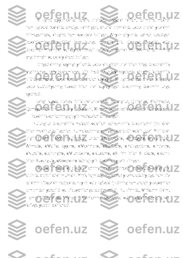 SHogird   tayyorlashda   barcha   o`qitish,   o`rgatish   ishlari,   do`mbira   mashqi
ham   og`zaki   ravishda   amalga   oshirilgan,   chunki   o`tmishda   ustoz   o`qish-yozishni
bilmaganidek,   shogird   ham   savodsiz   bo`lgan.   Ahyon-ahyonda   uchrab   turadigan
baxshilarning   savodliligi   ham   bunga   monelik   qila   olmagan.   Negaki,   xalq
dostonlarini   eshitish   va   kuylash   orqali   og`zaki   o`rganish   professional   ta`limning
eng birinchi va asosiy sharti bo`lgan. 
O`rgatishning keyingi yillarida ustoz shogirdni o`zi bilan birga dostonchilik
yig`inlariga,   to`y-hashamlarga   olib   hradi.   Bunday   paytlarda   shogird   ko`pchilik
oldida   termalar,   dostonlardan   parchalar   kuylaydi.   SHogird   ancha   pishib   qolgach,
ustoz   auditoriyaning   ruxsati   bilan   o`zi   kuylayotgan   dostonning   davomini   unga
ayttiradi.
Hozirgi   kunda   o`zbek   fol`klorshunosligida   Bulung`ur,   Qo`rg`on,   Shahrisabz,
Qamay, Sherobod, Janubiy Tojikiston, Xorazm kabi poetik dostonchilik maktablari
— baxshilik san`atining ajoyib markazlari aniqlangan.
Bulung`ur   dostonchilik   maktabi   vakillari   qahramonlik   dostonlarini   ijro   etish
bilan mashhur bo`lganlar. Bu maktabning so`nggi iste`dodli vakili Fozil Yo`ldosh
o`g`li   (1872—1955)   hisoblanadi,   undan   «Alpomish»,   «YOdgor»,   «Hsuf   bilan
Ahmad»,   «Malika   ayyor»,   «Mashriqo»,   «Zulfizar»,   «Balogardon»,   «Intizor»,
«Nurali»,   «Jahongir»,   «Murodxon»,   «Rustam»,   «SHirin   bilan   SHakar»,   «Ra`no
bilan Suxangul», «Zevarxon» kabi ajoyib dostonlar yozib olingan.
Xulosa   o’rnida   xalq   dostonlarining   mavzu   doirasini   nihoyatda   kengligini
alohida e`tirof etish mumkin. Yirik hajmdagi bu janrlar yozma adabiyotga ham o’z
ta`sirini o’tkazishi natijasida noyob xalq og’zaki ijodining namunalari yozuvchilar
tomonidan   yaratildi   va   o’quvchilariga   taqdim   etildi.   Bu   o’rinda,   Mirkarim   Osim,
Hamid   Olimjon   va   boshqa   ijodkorlarning   asarlarida   xalq   dostonlarining   ta`siri
ko’zga yaqqol tashlanadi. 