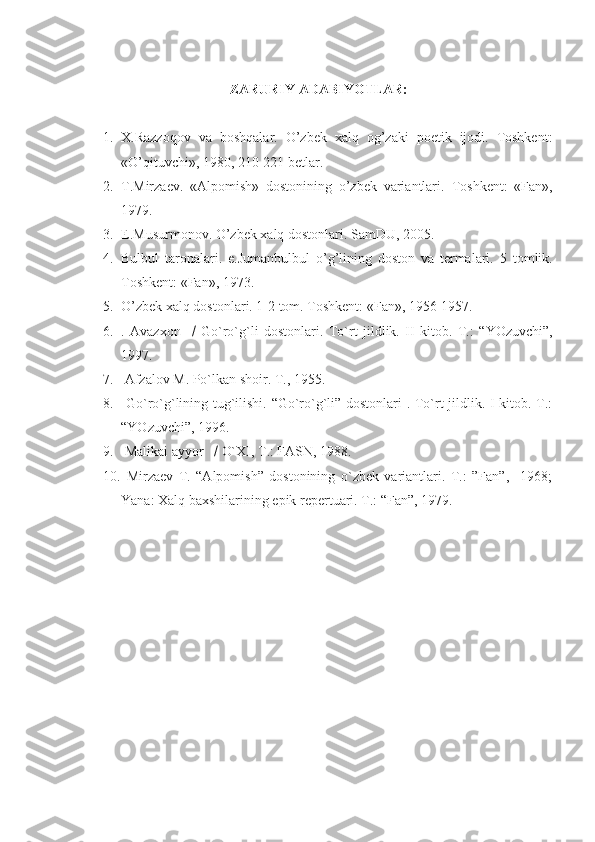 ZARURIY ADABIYOTLAR:
1. X.Razzoqov   va   boshqalar.   O’zbek   xalq   og’zaki   poetik   ijodi.   Toshkent:
«O’qituvchi», 1980, 210-221 betlar.
2. T.Mirzaev.   «Alpomish»   dostonining   o’zbek   variantlari.   Toshkent:   «Fan»,
1979.
3. E.Musurmonov. O’zbek xalq dostonlari.  SamDU, 2005.
4. Bulbul   taronalari.   e.Jumanbulbul   o’g’lining   doston   va   termalari.   5   tomlik.
Toshkent: «Fan», 1973.
5. O’zbek xalq dostonlari. 1-2 tom. Toshkent: «Fan», 1956-1957.
6. .   Avazxon        Go`ro`g`li   dostonlari.   To`rt   jildlik.   II   kitob.   T. :   “YOzuvchi”,
1997.          
7.   Afzalov M. Po`lkan shoir. T. ,  1955.
8.   Go`ro`g`lining tug`ilishi. “Go`ro`g`li” dostonlari . To`rt jildlik. I kitob. T.:
“YOzuvchi”, 1996.
9.  Malikai ayyor      O`XI, T.: FASN, 1988.
10.   Mirzaev   T.   “Alpomish”   dostonining   o`zbek   variantlari.   T.:   ”Fan”,     1968;
Yana: Xalq baxshilarining epik repertuari. T.: “Fan”, 1979. 