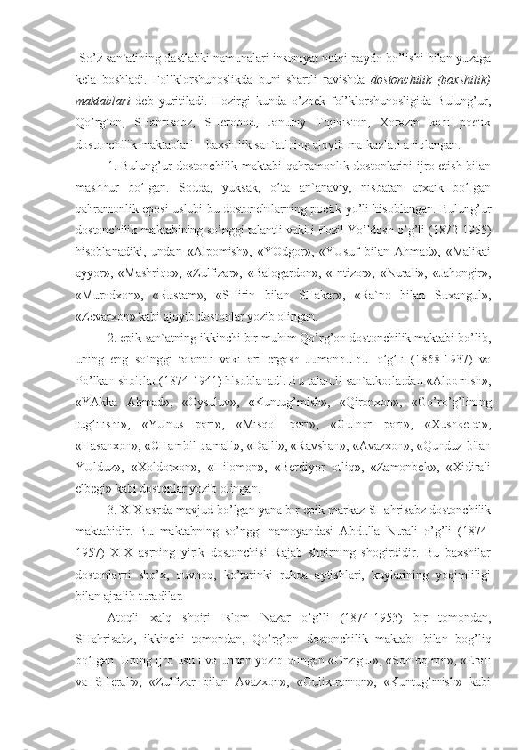  So’z san`atining dastlabki namunalari insoniyat nutqi paydo bo’lishi bilan yuzaga
kela   boshladi.   Fol’klorshunoslikda   buni   shartli   ravishda   dostonchilik   (baxshilik)
maktablari   deb   yuritiladi.   Hozirgi   kunda   o’zbek   fol’klorshunosligida   Bulung’ur,
Qo’rg’on,   SHahrisabz,   SHerobod,   Janubiy   Tojikiston,   Xorazm   kabi   poetik
dostonchilik maktablari – baxshilik san`atining ajoyib markazlari aniqlangan.
1. Bulung’ur  dostonchilik maktabi qahramonlik dostonlarini  ijro etish bilan
mashhur   bo’lgan.   Sodda,   yuksak,   o’ta   an`anaviy,   nisbatan   arxaik   bo’lgan
qahramonlik eposi uslubi bu dostonchilarning poetik yo’li hisoblangan. Bulung’ur
dostonchilik maktabining so’nggi talantli vakili Fozil Yo’ldosh o’g’li (1872-1955)
hisoblanadiki,   undan   «Alpomish»,   «YOdgor»,   «YUsuf   bilan   Ahmad»,   «Malikai
ayyor»,   «Mashriqo»,   «Zulfizar»,   «Balogardon»,   «Intizor»,   «Nurali»,   «Jahongir»,
«Murodxon»,   «Rustam»,   «SHirin   bilan   SHakar»,   «Ra`no   bilan   Suxangul»,
«Zevarxon» kabi ajoyib dostonlar yozib olingan. 
2. epik san`atning ikkinchi bir muhim Qo’rg’on dostonchilik maktabi bo’lib,
uning   eng   so’nggi   talantli   vakillari   ergash   Jumanbulbul   o’g’li   (1868-1937)   va
Po’lkan shoirlar (1874-1941) hisoblanadi. Bu talantli san`atkorlardan «Alpomish»,
«YAkka   Ahmad»,   «Oysuluv»,   «Kuntug’mish»,   «Qironxon»,   «Go’ro’g’lining
tug’ilishi»,   «YUnus   pari»,   «Misqol   pari»,   «Gulnor   pari»,   «Xushkeldi»,
«Hasanxon», «CHambil qamali», «Dalli», «Ravshan», «Avazxon», «Qunduz bilan
YUlduz»,   «Xoldorxon»,   «Hilomon»,   «Berdiyor   otliq»,   «Zamonbek»,   «Xidirali
elbegi» kabi dostonlar yozib olingan.
3. XIX asrda mavjud bo’lgan yana bir epik markaz SHahrisabz dostonchilik
maktabidir.   Bu   maktabning   so’nggi   namoyandasi   Abdulla   Nurali   o’g’li   (1874-
1957)   XIX   asrning   yirik   dostonchisi   Rajab   shoirning   shogirdidir.   Bu   baxshilar
dostonlarni   sho’x,   quvnoq,   ko’tarinki   ruhda   aytishlari,   kuylarining   yoqimliligi
bilan ajralib turadilar. 
Atoqli   xalq   shoiri   Islom   Nazar   o’g’li   (1874-1953)   bir   tomondan,
SHahrisabz,   ikkinchi   tomondan,   Qo’rg’on   dostonchilik   maktabi   bilan   bog’liq
bo’lgan. Uning ijro usuli va undan yozib olingan «Orzigul», «Sohibqiron», «Erali
va   SHerali»,   «Zulfizar   bilan   Avazxon»,   «Gulixiromon»,   «Kuntug’mish»   kabi 