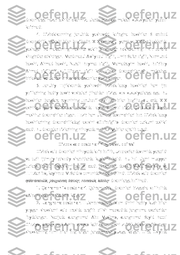 dostonlarga   nazar   tashlar   ekanmiz,   ularda   har   ikki   maktab   xususiyatlari   yaqqol
ko’rinadi.
4.   O’zbekistonning   janubida   yashovchi   ko’pgina   baxshilar   SHerobod
dostonchilik maktabi bilan bog’liqdir. XIX asrning II yarmi va XX asr boshlarida
yashagan   bu   maktabning   mashhur   vakili   SHernazar   Beknazar   o’g’li   bir   qancha
shogirdlar etishtirgan. Mardonaqul Avliyoqul o’g’li, Umir Safar o’g’li, Normurod
baxshi,   Ahmad   baxshi,   Nurali   Boymat   o’g’li,   Mamadrayim   baxshi,   Bo’riboy
Ahmad   o’g’li,   YUsuf   O’tagan   o’g’li   kabi   o’nlab   dostonchilar   shu   maktabga
birlashadi va ulardan bir qancha dostonlar yozib olingan.
5.   Janubiy   Tojikistonda   yashovchi   o’zbek-laqay   baxshilari   ham   ijro
yo’llarining   badiiy   tasvir   vositalari   jihatidan   o’ziga   xos   xususiyatlarga   ega.   Bu
baxshilar   Dang’ara   rayonining   Jorubqo’l   qishlog’i   bilan   bog’liq.   Bu   erda   XIX
asrning II yarmi va XX asr boshlarida Haybat SHomol o’g’li, Qunduz soqi degan
mashhur dostonchilar o’tgan. Hozir ham ularning davomchilari bor. O’zbek-laqay
baxshilarining   dostonchilikdagi   asosini   «Go’ro’g’li»   dostonlari   turkumi   tashkil
etadi. Bu dostonlar o’zlarining nihoyatda mo’`jazligi bilan ajralib turadi.  
O’zbek xalq dostonlarining mavzu doirasi
O’zbek xalq dostonlari nihoyatda ko’p bo’lib, uzoq asrlar davomida yaratildi
va   turli   ijtimoiy-iqtisodiy   sharoitlarda   kuylanib   keldi.   Bu   hol   ularni   muayyan
turlarga   bo’lib   o’rganishni   taqozo   etadi.   Dostonlar,   dastlab   V.M.Jirmunskiy   va
H.T.Zarifov,   keyinroq   M.Saidov   tomonidan   nashr   qilindi.  O’zbek   xalq  dostonlari
qahramonlik, jangnoma, tarixiy, romanik, kitobiy  dostonlarga bo’linadi.
1.   Qahramonlik   dostonlari .   Qahramonlik     dostonlari   bizgacha   sof   holida
«Alpomish» misolida etib kelgan.
2.     Jangnoma-dostonlar .   Hukmron   tabaqa   islom   dinini   harbiy   kuch   bilan
yoygan   shaxslarni   xalq   orasida   targ’ib   qilish   maqsadida   jangnoma   asarlaridan
foydalangan.   Natijada   «Jangnomai   Abo   Muslim»,   «Jangnomai   Sayid   Battol
G’oziy»,   «Jangnomai   Amir   Hamza»   kabi   islom   dinini   zo’rlik   bilan   targ’ib   etgan
shaxslarning   nomi   bilan   bog’langan   jangnomalar   yuzaga   kelgan.   O’rta   Osiyoda 