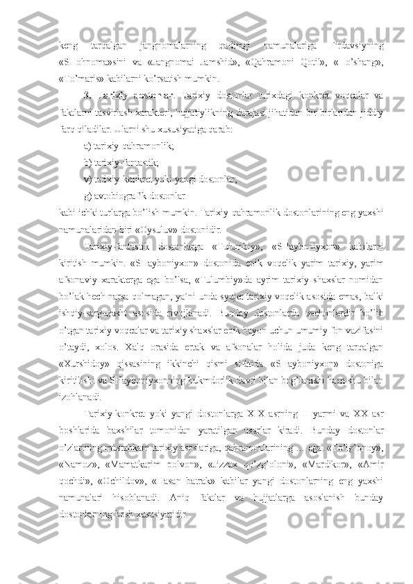 keng   tarqalgan   jangnomalarning   qadimgi   namunalariga   Firdavsiyning
«SHohnoma»sini   va   «Jangnomai   Jamshid»,   «Qahramoni   Qotil»,   «Ho’shang»,
«To’maris» kabilarni ko’rsatish mumkin. 
3.   Tarixiy   dostonlar .   Tarixiy   dostonlar   tarixdagi   konkret   voqealar   va
faktlarni tasvirlash xarakteri, hujjatiylikning darajasi jihatidan bir-birlaridan jiddiy
farq qiladilar. Ularni shu xususiyatiga qarab: 
a) tarixiy-qahramonlik;
b) tarixiy-fantastik;
v) tarixiy-konkret yoki yangi dostonlar;
g) avtobiografik dostonlar
kabi ichki turlarga bo’lish mumkin. Tarixiy-qahramonlik dostonlarining eng yaxshi
namunalaridan biri «Oysuluv» dostonidir.
Tarixiy-fantastik   dostonlarga   «Tulumbiy»,   «SHayboniyxon»   kabilarni
kiritish   mumkin.   «SHayboniyxon»   dostonida   epik   voqelik   yarim   tarixiy,   yarim
afsonaviy   xarakterga   ega   bo’lsa,   «Tulumbiy»da   ayrim   tarixiy   shaxslar   nomidan
bo’lak hech narsa qolmagan, ya`ni unda syujet tarixiy voqelik asosida emas, balki
ishqiy-sarguzasht   asosida   rivojlanadi.   Bunday   dostonlarda   qachonlardir   bo’lib
o’tgan tarixiy voqealar va tarixiy shaxslar epik bayon uchun umumiy fon vazifasini
o’taydi,   xolos.   Xalq   orasida   ertak   va   afsonalar   holida   juda   keng   tarqalgan
«Xurshidoy»   qissasining   ikkinchi   qismi   sifatida   «SHayboniyxon»   dostoniga
kiritilishi va SHayboniyxonning hukmdorlik davri bilan bog’lanishi ham shu bilan
izohlanadi.
Tarixiy-konkret   yoki   yangi   dostonlarga   XIX   asrning   II   yarmi   va   XX   asr
boshlarida   baxshilar   tomonidan   yaratilgan   asarlar   kiradi.   Bunday   dostonlar
o’zlarining mustahkam tarixiy asoslariga, qahramonlarining … ega. «To’lg’onoy»,
«Namoz»,   «Mamatkarim   polvon»,   «Jizzax   qo’zg’oloni»,   «Mardikor»,   «Amir
qochdi»,   «Ochildov»,   «Hasan   batrak»   kabilar   yangi   dostonlarning   eng   yaxshi
namunalari   hisoblanadi.   Aniq   faktlar   va   hujjatlarga   asoslanish   bunday
dostonlarning bosh xususiyatidir. 