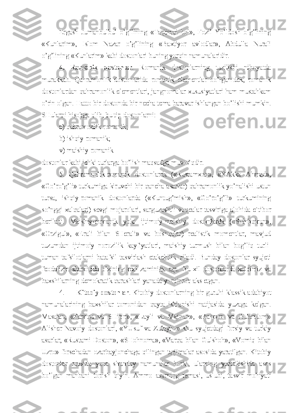 Ergash   Jumanbulbul   o’g’lining   «Tarjimai   hol»,   Fozil   Yo’ldosh   o’g’lining
«Kunlarim»,   Islom   Nazar   o’g’lining   «Baxtiyor   avlodlar»,   Abdulla   Nurali
o’g’lining «Kunlarim» kabi dostonlari buning yorqin namunalaridir.
4.   Romanik   dostonlar .   Romanik   dostonlarning   tuzilishi   nihoyatda
murakkab.   Qahramonlik   dostonlarida   romanik   elementlar   bo’lganidek,   romanik
dostonlardan qahramonlik elementlari, jangnomalar xususiyatlari ham mustahkam
o’rin olgan. Hatto bir dostonda bir necha tema baravar ishlangan bo’lishi mumkin.
SHularni hisobga olib, bu tip dostonlarni:
a) qahramonlik-romanik;
b) ishqiy-romanik;
v) maishiy-romanik
dostonlar kabi ichki turlarga bo’lish maqsadga muvofiqdir.
5.   Qahramonlik-romanik   dostonlarda   («Rustamxon»,   «YAkka   Ahmad»,
«Go’ro’g’li» turkumiga kiruvchi bir qancha asarlar) qahramonlik yo’nalishi ustun
tursa,   ishqiy-romanik   dostonlarda   («Kuntug’mish»,   «Go’ro’g’li»   turkumining
so’nggi xalqalari) sevgi  mojarolari, sarguzashtli  voqealar  tasviriga alohida e`tibor
beriladi.   Maishiy-romanik   yoki   ijtimoiy-maishiy   dostonlarda   («Sohibqiron»,
«Orzigul»,   «Erali   bilan   SHerali»   va   boshqalar)   realistik   momentlar,   mavjud
tuzumdan   ijtimoiy   norozilik   kayfiyatlari,   maishiy   turmush   bilan   bog’liq   turli-
tuman   tafsilotlarni   batafsil   tasvirlash   etakchilik   qiladi.   Bunday   dostonlar   syujeti
feodalizm   sharoitida   o’zining   real   zaminiga   ega.   Bu   xil   dostonlarda   xalqimiz   va
baxshilarning demokratik qarashlari yanada yorqinroq aks etgan. 
4. Kitobiy dostonlar . Kitobiy dostonlarning bir guruhi klassik adabiyot
namunalarining   baxshilar   tomonidan   qayta   ishlanishi   natijasida   yuzaga   kelgan.
Masalan,   «Farhod   va   SHirin»,   «Layli   va   Majnun»,   «Bahrom   va   Gulandom»
Alisher   Navoiy   dostonlari,   «YUsuf   va   Zulayho»   shu   syujetdagi   forsiy   va   turkiy
asarlar,   «Rustami   Doston»,   «SHohnoma»,   «Varqa   bilan   Gulshoh»,   «Vomiq   bilan
Uzro» forschadan ozarbayjonchaga qilingan tarjimalar asosida yaratilgan. Kitobiy
dostonlar   orasida   yana   shunday   namunalar   borki,   ularning   yaratilishida   asos
bo’lgan   manbani   topish   qiyin.   Ammo   asarning   temasi,   uslubi,   tasvir   mohiyati 