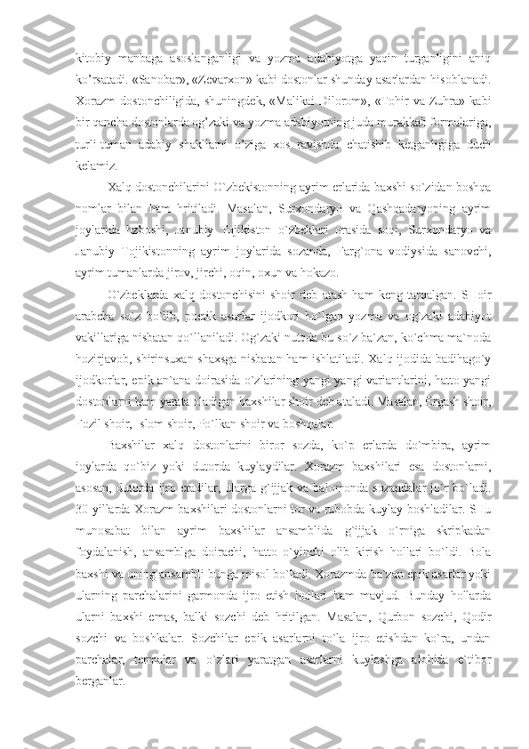 kitobiy   manbaga   asoslanganligi   va   yozma   adabiyotga   yaqin   turganligini   aniq
ko’rsatadi. «Sanobar», «Zevarxon» kabi dostonlar shunday asarlardan hisoblanadi.
Xorazm   dostonchiligida,   shuningdek,   «Malikai   Dilorom»,  «Tohir   va  Zuhra»   kabi
bir qancha dostonlarda og’zaki va yozma adabiyotning juda murakkab formalariga,
turli-tuman   adabiy   shakllarni   o’ziga   xos   ravishda   chatishib   ketganligiga   duch
kelamiz.
Xalq dostonchilarini O`zbekistonning ayrim erlarida baxshi so`zidan boshqa
nomlar   bilan   ham   hritiladi.   Masalan,   Surxondaryo   va   Qashqadaryoning   ayrim
joylarida   hzboshi,   Janubiy   Tojikiston   o`zbeklari   orasida   soqi,   Surxondaryo   va
Janubiy   Tojikistonning   ayrim   joylarida   sozanda,   Farg`ona   vodiysida   sanovchi,
ayrim tumanlarda jirov, jirchi, oqin, oxun va hokazo.
O`zbeklarda   xalq   dostonchisini   shoir   deb   atash   ham   keng   tarqalgan.   SHoir
arabcha   so`z   bo`lib,   poetik   asarlar   ijodkori   bo`lgan   yozma   va   og`zaki   adabiyot
vakillariga nisbatan qo`llaniladi. Og`zaki nutqda bu so`z ba`zan, ko`chma ma`noda
hozirjavob, shirinsuxan shaxsga nisbatan ham ishlatiladi. Xalq ijodida badihago`y
ijodkorlar, epik an`ana doirasida o`zlarining yangi-yangi variantlarini, hatto yangi
dostonlarni ham yarata oladigan baxshilar shoir deb ataladi. Masalan, Ergash shoir,
Fozil shoir, Islom shoir, Po`lkan shoir va boshqalar.
Baxshilar   xalq   dostonlarini   biror   sozda,   ko`p   erlarda   do`mbira,   ayrim
joylarda   qo`biz   yoki   dutorda   kuylaydilar.   Xorazm   baxshilari   esa   dostonlarni,
asosan,  dutorda ijro etadilar, ularga g`ijjak va  balomonda sozandalar  jo`r  bo`ladi.
30-yillarda Xorazm baxshilari dostonlarni tor va rubobda kuylay boshladilar. SHu
munosabat   bilan   ayrim   baxshilar   ansamblida   g`ijjak   o`rniga   skripkadan
foydalanish,   ansamblga   doirachi,   hatto   o`yinchi   olib   kirish   hollari   bo`ldi.   Bola
baxshi va uning ansambli bunga misol bo`ladi. Xorazmda ba`zan epik asarlar yoki
ularning   parchalarini   garmonda   ijro   etish   hollari   ham   mavjud.   Bunday   hollarda
ularni   baxshi   emas,   balki   sozchi   deb   hritilgan.   Masalan,   Qurbon   sozchi,   Qodir
sozchi   va   boshkalar.   Sozchilar   epik   asarlarni   to`la   ijro   etishdan   ko`ra,   undan
parchalar,   termalar   va   o`zlari   yaratgan   asarlarni   kuylashga   alohida   e`tibor
berganlar. 