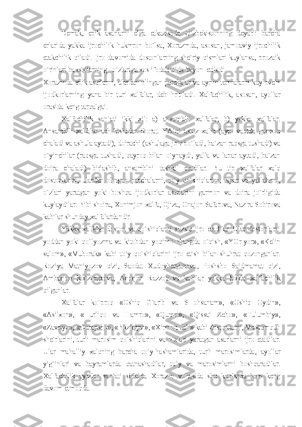 Demak,   epik   asarlarni   elga   etkazishda   O`zbekistonning   deyarli   barcha
erlarida   yakka   ijrochilik   hukmron   bo`lsa,   Xorazmda,   asosan,   jamoaviy   ijrochilik
etakchilik   qiladi.   Ijro   davomida   dostonlarning   she`riy   qismlari   kuylansa,   prozaik
o`rinlari baxshilarning   o`zlariga xos ifodali tilda bayon  etiladi.
Xorazmda epik asarlarni, ulardan olingan parchalar va ayrim termalarni kuylovchi
ijodkorlarning   yana   bir   turi   xalfalar,   deb   hritiladi.   Xalfachilik,   asosan,   ayollar
orasida keng tarqalgai.
Xalfachilik   san`ati   ikki   xil:   a)   ansamblli   xalfalar;   b)   yakka   xalfalar.
Ansamblli   xalfalar   uch   kishidan   iborat.   YA`ni   ustoz   xalfa   (ayni   vaqtda   garmon
chaladi va ashula aytadi), doirachi (ashulaga jo`r bo`ladi, ba`zan raqsga tushadi) va
o`yinchilar   (raqsga   tushadi,   qayroq   bilan   o`ynaydi,   yalla   va   lapar   aytadi,   ba`zan
doira   chaladi)   birlashib,   ansamblni   tashkil   etadilar.   Bu   tip   xalfalar   xalq
dostonlarini,   ulardan   olingan   parchalarni,   to`y   qo`shiqlarini,   lapar   va   yallalarni,
o`zlari   yaratgan   yoki   boshqa   ijodkorlar   asarlarini   garmon   va   doira   jo`rligida
kuylaydilar. Bibi shoira, Xonimjon xalfa, Ojiza, Onajon Safarova, Nazira Sobirova
kabilar shunday xalfalardandir.
Yakka   xalfalar   doston   va   qo`shiqlarni   sozsiz   ijro   etadilar.   Ular   dostonlarni
yoddan   yoki   qo`lyozma   va   kitobdan   yoqimli   ohangda   o`qish,   «YOr-yor»,   «Kelin
salom»,   «Muborak»   kabi   to`y   qo`shiqlarini   ijro   etish   bilan   shuhrat   qozonganlar.
Roziya   Matniyozov   qizi,   Saodat   Xudoyberganova,   Poshsho   Saidmamat   qizi,
Ambarjon   Ro`zimetova,   Anorjon   Razzoqova   kabilar   yakka   holda   xalfachilik
qilganlar.
Xalfalar   ko`proq   «Oshiq   G`arib   va   SHohsanam»,   «Oshiq   Oydin»,
«Asilxon»,   «Hurliqo   va   Hamro»,   «Qumri»,   «Qissai   Zebo»,   «Tulumbiy»,
«Zavriyo», «Durapsho», «Bozirgon», «Xirmon dali» kabi dostonlarni, Maxtumquli
she`rlarini,   turli   marosim   qo`shiqlarini   va   o`zlari   yaratgan   asarlarni   ijro   etadilar.
Ular   mahalliy   xalqning   barcha   to`y-hashamlarida,   turli   marosimlarda,   ayollar
yig`inlari   va   bayramlarda   qatnashadilar,   to`y   va   marosimlarni   boshqaradilar.
Xalfachilik   ayollar   san`ati   sifatida   Xorazm   vohasida   shu   kunlarda   ham   keng
davom etmoqda. 