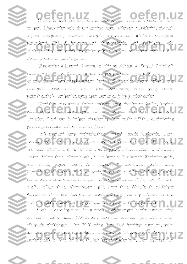 O`tmishda   epik   asarlarni   xalqqa   etkazuvchilar   qatorida   qissaxonlar   ham
bo`lgan.   Qissaxonlar   xalq   dostonlarining   qayta   ishlangan   nusxalarini,   qiziqarli
tarjima   hikoyalarni,   mumtoz   adabiyot   namunalaridan   «fol`klorlashtirilgan»
variantlarni,   turli   xil   jangnomalarni   choyxonalarda,   turli   yig`inlarda,   xalq
to`plangan   joylarda   yodaki   aytganlar   yoki   qo`lyozma   va   bosma   matn   asosida
o`zlariga xos ohangda o`qiganlar.
Qissaxonlar   «Rustami   Doston»,   «Tohir   va   Zuhra»,   «Hikoyati   Go`ro`g`li
sulton»,   «Bahrom   va   Gulandom»   kabi   dunyoviy   qissalarni   ijro   etish   bilan   birga,
ko`proq   diniy   mazmundagi   asarlarni   ham   o`qib   hrganlar.   Ayrim   hollarda   eng
qobiliyatli   qissaxonlarning   o`zlari   qissa   tuzishgacha,   ba`zan   yangi   asarlar
yaratishgacha ko`tarilganlar, aytayotgan asarlariga ijodiy yondashganlar.
O`tmishda   qissaxonlik   shahar   joylarda   keng   rivojlangan   bo`lib,   keyingi
vaqtlarda,   umuman,   uchramaydi.   Bu   narsa   ko`plab   kitob   bosib   chiqarilishi,
jumladan,   ilgari   aytilib   hrilgan   qissalarning   ham   nashr   etilishi,   xalqimizning
yoppasiga savodxon bo`lishi bilan bog`liqdir.
Epik   asarlarni   keng   mehnatkashlar   ommasi   orasida   kuylashda,   ularni
avloddan avlodga etkazishda har doim baxshilar etakchilik qilganlar. O`tgan asrda
ikki hzdan ortiqroq dostonchi aniqlandi va ro`yxatga olindi. Ulardan Jumanbulbul,
Jossoq, Bo`ron shoir, Jolmon baxshi, Sulton kampir, Tilla kampir, Xonimjon xalfa,
Bibi   shoira,   Suyav   baxshi,   Amin   baxshi,   Yo`ldoshbulbul,   Sultonmurod,
Qurbonbek,   Xidir   shoir,   Yo`ldosh   shoir,   Suyar   shoir,   SHerna   hzboshi,   Haybat
soqilar xalq orasida shuhrat qozongan. Ergash Jumanbulbul o`g`li, Fozil Yo`ldosh
o`g`li,   Po`lkan   shoir,   Islom   Nazar   o`g`li,   Umir   shoir,   Abdulla   shoir,   Xolyor
Abdukarim   o`g`li   kabi   etuk   shoirlar   baxshichilikdagi   juda   boy   an`analar   asosida
muhim voqealarni tasvirlovchi yigirmadan ortiq yangi dostonlar yaratdilar.
Baxshi   o`zlashtirgan   va   ijodiy   tarzda   kuylab   kelgan   barcha   asarlar   uning
repertuarini   tashkil   etadi.   O`zbek   xalq   baxshilari   repertuari   janr   e`tibori   bilan
nihoyatda   cheklangan.   Ular   fol`klorning   faqat   ikki   janridagi   asarlarni,   ya`ni
termalar   va   dostonlarni   kuylab   kelganlar.   Baxshilar   terma   va   dostondan   boshqa
asarlar   (ertak,   qo`shiq,   latifa   va   shu   kabilar)   ni   bilsalar   ham,   ularni   aytmaganlar. 