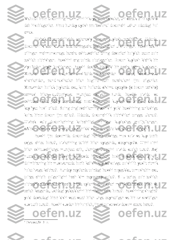 Mabodo biror dostonning mazmunini hikoya qilib bersalar, uni «ertak qilib aytish»
deb hisoblaganlar. Biroq bunday aytish professional dostonchi uchun odatdagi hol
emas. 
O`zbek   dostonchiligida   an`anaviy   doston   kuylash   tartibi   bor.   Odatda,
dostonchilik kech kuzdan erta bahorgacha kechqurunlari uhshtirilgan. Baxshi taklif
qilingan   mehmonxonaga   barcha   eshituvchilar   uning   devorlari   bo`ylab   qator   qo`r
tashlab   o`tirishgan.   Baxshini   eng   to`rda   o`tqizganlar.   Doston   kuylash   kichik   bir
ziyofatdan   keyin   boshlangan.   Baxshi   dastlab   bir   yoki   bir   necha   terma   kuylagan.
Xorazm   baxshilari   esa,   terma   sifatida   dostonlardan   bo`laklar,   Maxtumquli
she`rlaridan,   pand-nasihatlar   bilan   bog`liq   turli   parchalarni   ijro   qilganlar.
Xorazmdan   bo`lak   joylarda   esa,   ko`p   hollarda   «Nima   aytay?»   («Doston   terish»)
termasi   bilan   auditoriyaga   murojaat   etilgan.   Bunda   baxshi   o`zida   va
eshituvchilarda   jiddiy   temalardagi   poetik   asarlarni   kuylash   va   tinglash   uchun
kayfiyat   hosil   qiladi.   So`ng   tinglovchilarning   xohishi   yoki   baxshining   tanlashiga
ko`ra   biror   doston   ijro   etiladi.   Odatda,   dostonchilik   o`tirishlari   tongga   ulanadi.
O`zbek   xalq   dostonlarining   ko`pchiligi   bir   kun   kuylashga   mo`ljallangan.
«Alpomish»dek monumental asarlar ikki va undan ortiq kechalar ijro etilgan. 1
Baxshi   ijro   davomida   dostondagi   har   bir   tasvirga   mos   so`z   va   kuy   topib
avjga   chiqa   boradi,   o`zlarining   ta`biri   bilan   aytganda,   «qaynaydi».   O`rni-o`rni
bilan   eshituvchilarga   murojaat   etib,   ularning   diqqatini   o`zida   saqlab   turadi.   Avj
nuqtalarga   etganda,   baxshining   gavda   harakatlari,   boshini   sarak-sarak   qilishi,
do`mbiraning bir  muvozanatda borib-kelishi  kuy va so`zga qo`shilib yaxlit ritmik
holat hzaga keltiradi. Bunday paytlarda to`rdagi baxshi poygakka, tomoshabin esa,
to`rga   chiqib   qolganligini   hech   kim   payqamay   qoladi.   SHu   tariqa   qo`r   tashlab
o`tirganlar   davrani   bir   necha   marta   aylanib   chiqishlari   mumkin.   Baxshi   qizib   va
terlab ketganda, ustidagi yaktaklarini birin-ketin echa boradi. Baxshining shogirdi
yoki   davradagi   biror   kishi   vaqt-vaqti   bilan   unga   qaynatilgan   va   bir   oz   sovitilgan
suv tutib turadi. Baxshi suvdan bir ho`plab, ijroni to`xtovsiz davom ettara beradi.
1
  O`shа аsаr, 29—31-b.   