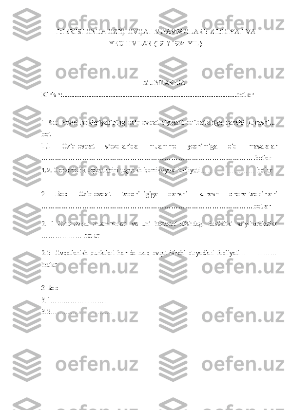 TURKISTONDA OZIQ-OVQAT MUAMMOLARI: ZIDDIYAT VA
YECHIMLAR (1917-1924 YIL)
MUNDARIJA
Kirish: ..................................................................................................... betlar
1 Bob   Sovet   hokimiyatining   oziq-ovqat   siyosati   oqibatlariga   qarshi   kurashi...-
bet
1 .1   Oziq-ovqat   s ezdlarida   muammo   yechimiga   oid   masalalarʼ
…………………………………………………………………………………. betlar
1.2.  Ocharchilik oqibatlarini tugatish komissiyasi faoliyati …………………… betlar
2   Bob   Oziq-ovqat   taqchilligiga   qarshi   kurash   chora-tadbirlari
…………………………………………………………………………………betlar
2.   1   Oziq-ovqat   muammolari   va   uni   bartaraf   etishdagi   dastlabki   sa y-harakatlar	
ʼ
……………… betlar
2.2     Ovqatlanish   punktlari   hamda   oziq-ovqat   ishchi   otryadlari   faoliyati…         ………
betlar
3 Bob 
3.1…………………….
3.2………………………. 