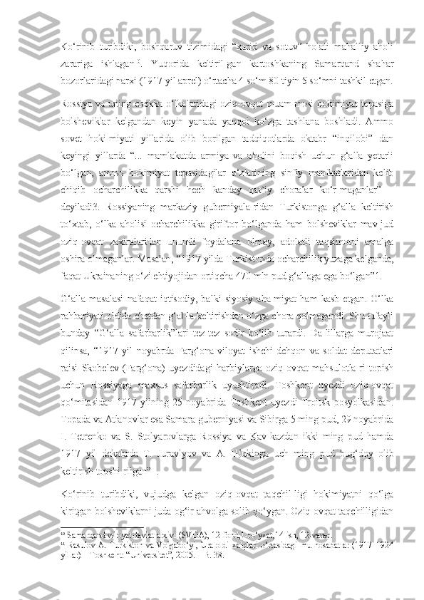 Ko‘rinib   turibdiki,   boshqaruv   tizimidagi   “xarid   va   sotuv”   holati   mahalliy   aholi
zarariga   ishlagan 10
.   Yuqorida   keltiril-gan   kartoshkaning   Samarqand   shahar
bozorlaridagi narxi (1917 yil aprel) o‘rtacha 4 so‘m 80 tiyin 5 so‘mni tashkil etgan.
Rossiya va uning chekka o‘lkalaridagi oziq-ovqat muam-mosi  hokimiyat tepasiga
bolsheviklar   kelgandan   keyin   yanada   yaqqol   ko‘zga   tashlana   boshladi.   Ammo
sovet   hoki-miyati   yillarida   olib   borilgan   tadqiqotlarda   oktabr   “inqilobi”   dan
keyingi   yillarda   “...   mamlakatda   armiya   va   aholini   boqish   uchun   g‘alla   yetarli
bo‘lgan,   ammo   hokimiyat   tepasidagilar   o‘zlarining   sinfiy   manfaatlaridan   kelib
chiqib   ocharchilikka   qarshi   hech   kanday   qat iy   choralar   ko‘r-maganlar”   –ʼ
deyiladi3.   Rossiyaning   markaziy   guberniyala-ridan   Turkistonga   g‘alla   keltirish
to‘xtab,   o‘lka   aholisi   ocharchilikka   giriftor   bo‘lganda   ham   bolsheviklar   mav-jud
oziq-ovqat   zaxiralaridan   unumli   foydalana   olmay,   adolatli   taqsimotni   amalga
oshira olmaganlar. Masalan, “1917 yilda Turkistonda ocharchilik yuzaga kelganda,
faqat Ukrainaning o‘zi ehtiyojidan ortiqcha 470 mln pud g‘allaga ega bo‘lgan”1.
G‘alla   masalasi   nafaqat   iqtisodiy,   balki   siyosiy   aha-miyat   ham   kasb   etgan.   O‘lka
rahbariyati oldida chetdan g‘al-la keltirishdan o‘zga chora qolmagandi. Shu tufayli
bunday   “G‘alla   safarbarlik”lari   tez-tez   sodir   bo‘lib   turardi.   Da-lillarga   murojaat
qilinsa,   “1917   yil   noyabrda   Farg‘ona   viloyat   ishchi-dehqon   va   soldat   deputatlari
raisi   Skobelev   (Farg‘ona)   uyezdidagi   harbiylarga   oziq-ovqat   mahsulotla-ri   topish
uchun   Rossiyaga   maxsus   safarbarlik   uyushtiradi.   Toshkent   uyezdi   oziq-ovqat
qo‘mitasidan   1917   yilning   25   noyabrida   Toshkent   uyezdi   Troitsk   posyolkasidan.
Topada va Atlanovlar esa Samara guberniyasi va Sibirga 5 ming pud, 29 noyabrida
I.   Tetrenko   va   S.   Stolyarovlarga   Rossiya   va   Kav-kazdan   ikki   ming   pud   hamda
1917   yil   dekabrda   T.   Juravlyov   va   A.   Щ ukinga   uch   ming   pud   bug‘doy   olib
keltirish topshi-rilgan” 11
.
Ko‘rinib   turibdiki,   vujudga   kelgan   oziq-ovqat   taqchil-ligi   hokimiyatni   qo‘lga
kiritgan bolsheviklarni juda og‘ir ahvolga solib qo‘ygan. Oziq-ovqat taqchilligidan
10
 Samarqand viloyat davlat arxivi (SVDA), 12-fond,1-ro‘yxat,14-ish, 12-varaq.
11
  Rasulov A. Turkiston va Volgabo‘yi, Uraloldi xalqlari o‘rtasidagi mu-nosabatlar  (1917–1924
yillar) – Toshkent: “Universitet”, 2005. – B. 38. 