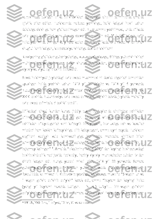 sa-rosimaga   tushgan   o‘lka   bolsheviklari   rahbariyati   aholini   ta minotida   amaldaʼ
ojizlik   qilar   edilar.   Turkistonda   nafaqat   yemishga,   balki   kelgusi   hosil   uchun
dalalarga ekish-ga ham g‘allaqolmagan edi. Bu muammo yechilmasa, unda o‘lkada
oziq-ovqat   taqchilligi   yana   davom   etaverishi   mumkin   edi.   Vujudga   kelgan   og‘ir
holat yechimida qilingan sa y-hara-katlar qatorida, o‘lkada oziq-ovqat ishlari bilan	
ʼ
shug‘ul-lanib kelgan, kooperatsiya ishlariga daxldor kishilarni
Rossiyaning g‘allakor gubeniyalariga, xususan, Kavkazga, Sibirga yuborish ishlari
muhim   ahamiyat   kasb   etgan.   Lekin   shunga   qaramasdan,   ijtimoiy-iqtisodiy   ahvol,
siyosiy va-ziyat og‘irlashib boraverdi.
Sovet   hokimiyati   joylardagi   oziq-ovqat   muammosi-ni   davlat   organlari   tomonidan
uyushgan   holda   yechish   uchun   1917   yil   24   dekabr   va   1918   yil   6   yanvarda
Butunrossiya   markaziy   ijroiya   qo‘mitasi   (BMIQ)   dekretlariga   muvo-fiq,   RSFSR
XKK qoshida Butunrossiya oziq-ovqat qo‘mitasi, tegishli tarzda joylarda mahalliy
oziq-ovqat qo‘mitala-ri tashkil topdi1.
O‘lkadagi   ahvol   kundan-kunga   jiddiy   tus   olib,   joylar-da   aholining   ochlikdan
o‘limining   ko‘payishiga   olib   kel-gan.   O‘lkaning   viloyat,   uyezd-shaharlarida
ochlikdan   o‘layot-ganlar   soni   ko‘payib   borayotgani,   boz   ustiga   och   va   kasallar
miqdori   ham   keskin   ko‘payishiga   olib   kelayotgani,   ammo   ayni   paytda   Turkiston
sog‘liqni   saqlash   xalq   komissarli-giga   bir   necha   marotaba   shifokor   bilan
ta minlash bo‘yicha qilingan murojaatlarga faqat “va da berish bilan chekla-nib, ...	
ʼ ʼ
bajarmay kelingan” 12
. Amalda “oktabr inqilobi (1917)” dan keyingi boshqaruvdagi
boshboshdoqlik   nati-jasida   iqtisodiy,   harbiy-siyosiy   munosabatlar   tubdan   iz-dan
chiqib   ketgan   edi.   Bunga   yaqqol   misol   qilib,   1918   yil   22   yanvarda   Samara
guberniyasi   oziq-ovqat   qo‘mitasidan   yuborilgan   xatda   Turkistonga   kelayotgan
favqulodda ko-missar P. Kobozev poyezdiga, kelishuvga muvofiq “5 vagon un va
1   vagon   go‘sht   qo‘shib   qo‘yish”   kerak   edi,   ammo   “bayram-dan   keyingi   holat
(yangi   yil   bayrami   nazarda   tutilgan.   –   N.   R.)   tufayli…   bir   vagon   go‘shtni
qo‘yishning   imkoniyati   yo‘q.   ...[Samara]   guberniyasi   ixtiyoriga   yuborilayotgan
12
 SVDA,1685-fond, 1-ro‘yxat, 12-ish, 70-varaq orqasi. 