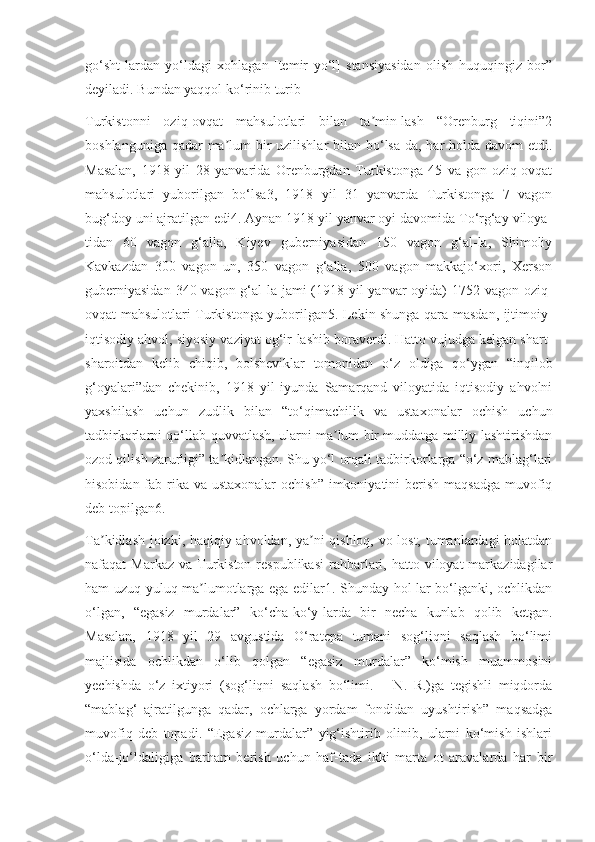 go‘sht-lardan   yo‘ldagi   xohlagan   [temir   yo‘l]   stansiyasidan   olish   huquqingiz   bor”
deyiladi. Bundan yaqqol ko‘rinib turib-
Turkistonni   oziq-ovqat   mahsulotlari   bilan   ta min-lash   “Orenburg   tiqini”2ʼ
boshlanguniga qadar ma lum bir uzilishlar  bilan bo‘lsa-da, har holda davom etdi.	
ʼ
Masalan,   1918   yil   28   yanvarida   Orenburgdan   Turkistonga   45   va-gon   oziq-ovqat
mahsulotlari   yuborilgan   bo‘lsa3,   1918   yil   31   yanvarda   Turkistonga   7   vagon
bug‘doy uni ajratilgan edi4. Aynan 1918 yil yanvar oyi davomida To‘rg‘ay viloya-
tidan   60   vagon   g‘alla,   Kiyev   guberniyasidan   150   vagon   g‘al-la,   Shimoliy
Kavkazdan   300   vagon   un,   350   vagon   g‘alla,   500   vagon   makkajo‘xori,   Xerson
guberniyasidan  340 vagon g‘al-la jami (1918 yil  yanvar  oyida) 1752 vagon oziq-
ovqat mahsulotlari Turkistonga yuborilgan5. Lekin shunga qara-masdan, ijtimoiy-
iqtisodiy ahvol, siyosiy vaziyat og‘ir-lashib boraverdi. Hatto vujudga kelgan shart-
sharoitdan   kelib   chiqib,   bolsheviklar   tomonidan   o‘z   oldiga   qo‘ygan   “inqilob
g‘oyalari”dan   chekinib,   1918   yil   iyunda   Samarqand   viloyatida   iqtisodiy   ahvolni
yaxshilash   uchun   zudlik   bilan   “to‘qimachilik   va   ustaxonalar   ochish   uchun
tadbirkorlarni qo‘llab-quvvatlash, ularni ma lum bir muddatga milliy-lashtirishdan	
ʼ
ozod qilish zarurligi” ta kidlangan. Shu yo‘l orqali tadbirkorlarga “o‘z mablag‘lari	
ʼ
hisobidan fab-rika va ustaxonalar  ochish”  imkoniyatini  berish maqsadga  muvofiq
deb topilgan6.
Ta kidlash joizki, haqiqiy ahvoldan, ya ni qishloq, vo-lost, tumanlardagi holatdan	
ʼ ʼ
nafaqat  Markaz  va  Turkiston  respublikasi  rahbarlari,  hatto viloyat   markazidagilar
ham uzuq-yuluq ma lumotlarga ega edilar1. Shunday hol-lar bo‘lganki, ochlikdan	
ʼ
o‘lgan,   “egasiz   murdalar”   ko‘cha-ko‘y-larda   bir   necha   kunlab   qolib   ketgan.
Masalan,   1918   yil   29   avgustida   O‘ratepa   tumani   sog‘liqni   saqlash   bo‘limi
majlisida   ochlikdan   o‘lib   qolgan   “egasiz   murdalar”   ko‘mish   muammosini
yechishda   o‘z   ixtiyori   (sog‘liqni   saqlash   bo‘limi.   –   N.   R.)ga   tegishli   miqdorda
“mablag‘   ajratilgunga   qadar,   ochlarga   yordam   fondidan   uyushtirish”   maqsadga
muvofiq   deb   topadi.   “Egasiz   murdalar”   yig‘ishtirib   olinib,   ularni   ko‘mish   ishlari
o‘lda-jo‘ldaligiga   barham   berish   uchun   haf-tada   ikki   marta   ot   aravalarda   har   bir 