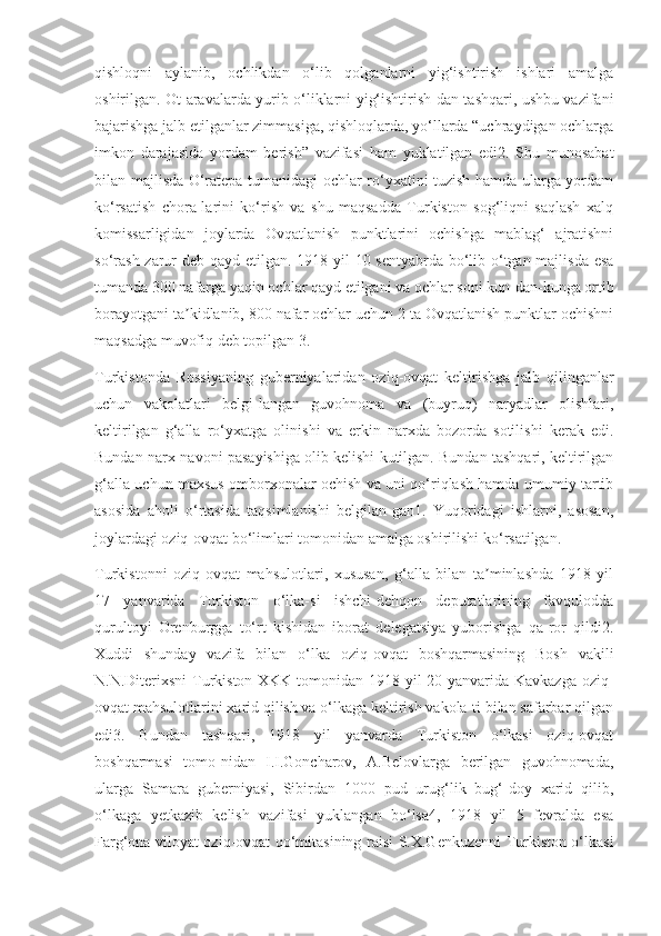 qishloqni   aylanib,   ochlikdan   o‘lib   qolganlarni   yig‘ishtirish   ishlari   amalga
oshirilgan. Ot-aravalarda yurib o‘liklarni yig‘ishtirish-dan tashqari, ushbu vazifani
bajarishga jalb etilganlar zimmasiga, qishloqlarda, yo‘llarda “uchraydigan ochlarga
imkon   darajasida   yordam   berish”   vazifasi   ham   yuklatilgan   edi2.   Shu   munosabat
bilan majlisda O‘ratepa tumanidagi ochlar ro‘yxatini tuzish hamda ularga yordam
ko‘rsatish   chora-larini   ko‘rish   va   shu   maqsadda   Turkiston   sog‘liqni   saqlash   xalq
komissarligidan   joylarda   Ovqatlanish   punktlarini   ochishga   mablag‘   ajratishni
so‘rash  zarur deb qayd etilgan. 1918 yil 10 sentyabrda bo‘lib o‘tgan majlisda esa
tumanda 300 nafarga yaqin ochlar qayd etilgani va ochlar soni kun-dan-kunga ortib
borayotgani ta kidlanib, 800 nafar ochlar uchun 2 ta Ovqatlanish punktlar ochishniʼ
maqsadga muvofiq deb topilgan 3.
Turkistonda   Rossiyaning   guberniyalaridan   oziq-ovqat   keltirishga   jalb   qilinganlar
uchun   vakolatlari   belgi-langan   guvohnoma   va   (buyruq)   naryadlar   olishlari,
keltirilgan   g‘alla   ro‘yxatga   olinishi   va   erkin   narxda   bozorda   sotilishi   kerak   edi.
Bundan narx-navoni pasayishiga olib kelishi kutilgan. Bundan tashqari, keltirilgan
g‘alla uchun maxsus omborxonalar ochish va uni qo‘riqlash hamda umumiy tartib
asosida   aholi   o‘rtasida   taqsimlanishi   belgilan-gan1.   Yuqoridagi   ishlarni,   asosan,
joylardagi oziq-ovqat bo‘limlari tomonidan amalga oshirilishi ko‘rsatilgan.
Turkistonni   oziq-ovqat   mahsulotlari,   xususan,   g‘alla   bilan   ta minlashda   1918   yil	
ʼ
17   yanvarida   Turkiston   o‘lka-si   ishchi-dehqon   deputatlarining   favqulodda
qurultoyi   Orenburgga   to‘rt   kishidan   iborat   delegatsiya   yuborishga   qa-ror   qildi2.
Xuddi   shunday   vazifa   bilan   o‘lka   oziq-ovqat   boshqarmasining   Bosh   vakili
N.N.Diterixsni Turkiston XKK tomonidan 1918 yil  20 yanvarida Kavkazga  oziq-
ovqat mahsulotlarini xarid qilish va o‘lkaga keltirish vakola-ti bilan safarbar qilgan
edi3.   Bundan   tashqari,   1918   yil   yanvarda   Turkiston   o‘lkasi   oziq-ovqat
boshqarmasi   tomo-nidan   I.I.Goncharov,   A.Belovlarga   berilgan   guvohnomada,
ularga   Samara   guberniyasi,   Sibirdan   1000   pud   urug‘lik   bug‘-doy   xarid   qilib,
o‘lkaga   yetkazib   kelish   vazifasi   yuklangan   bo‘lsa4,   1918   yil   5   fevralda   esa
Farg‘ona viloyat oziq-ovqat qo‘mitasining raisi S.X.Genkuzenni Turkiston o‘lkasi 