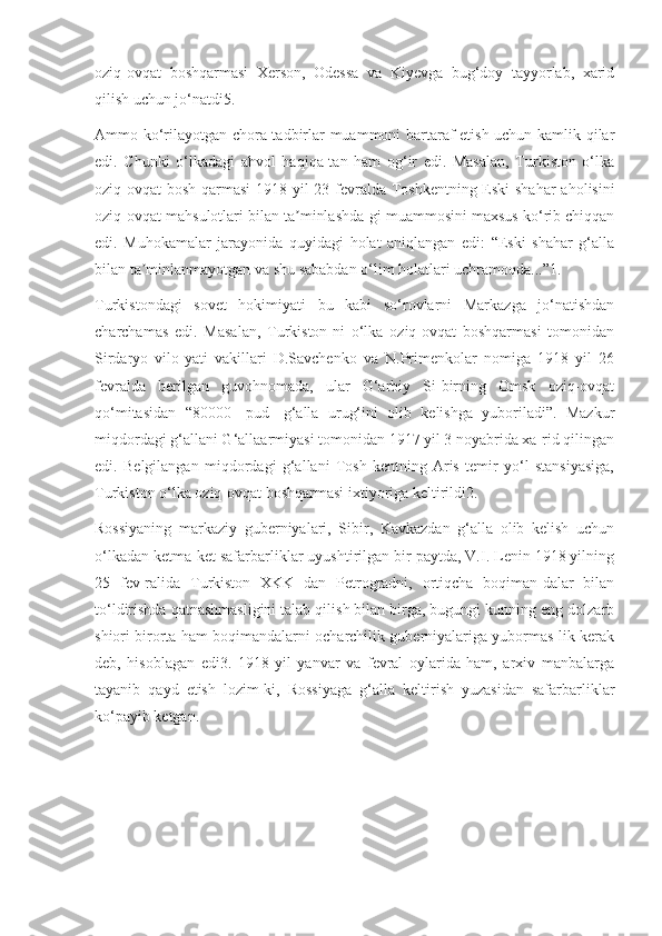 oziq-ovqat   boshqarmasi   Xerson,   Odessa   va   Kiyevga   bug‘doy   tayyorlab,   xarid
qilish uchun jo‘natdi5.
Ammo ko‘rilayotgan chora-tadbirlar muammoni bartaraf etish uchun kamlik qilar
edi.   Chunki   o‘lkadagi   ahvol   haqiqa-tan   ham   og‘ir   edi.   Masalan,   Turkiston   o‘lka
oziq-ovqat  bosh-qarmasi  1918 yil 23 fevralda Toshkentning Eski  shahar  aholisini
oziq-ovqat mahsulotlari bilan ta minlashda-gi muammosini maxsus ko‘rib chiqqanʼ
edi.   Muhokamalar   jarayonida   quyidagi   holat   aniqlangan   edi:   “Eski   shahar   g‘alla
bilan ta minlanmayotgan va shu sababdan o‘lim holatlari uchramoqda...”1.	
ʼ
Turkistondagi   sovet   hokimiyati   bu   kabi   so‘rovlarni   Markazga   jo‘natishdan
charchamas   edi.   Masalan,   Turkiston-ni   o‘lka   oziq-ovqat   boshqarmasi   tomonidan
Sirdaryo   vilo-yati   vakillari   D.Savchenko   va   N.Primenkolar   nomiga   1918   yil   26
fevralda   berilgan   guvohnomada,   ular   G‘arbiy   Si-birning   Omsk   oziq-ovqat
qo‘mitasidan   “80000   [pud]   g‘alla   urug‘ini   olib   kelishga   yuboriladi”.   Mazkur
miqdordagi g‘allani G‘allaarmiyasi tomonidan 1917 yil 3 noyabrida xa-rid qilingan
edi.   Belgilangan   miqdordagi   g‘allani   Tosh-kentning   Aris   temir   yo‘l   stansiyasiga,
Turkiston o‘lka oziq-ovqat boshqarmasi ixtiyoriga keltirildi2.
Rossiyaning   markaziy   guberniyalari,   Sibir,   Kavkazdan   g‘alla   olib   kelish   uchun
o‘lkadan ketma-ket safarbarliklar uyushtirilgan bir paytda, V.I. Lenin 1918 yilning
25   fev-ralida   Turkiston   XKK   dan   Petrogradni,   ortiqcha   boqiman-dalar   bilan
to‘ldirishda qatnashmasligini talab qilish bilan birga, bugungi kunning eng dolzarb
shiori birorta ham boqimandalarni ocharchilik guberniyalariga yubormas-lik kerak
deb,   hisoblagan   edi3.   1918   yil   yanvar   va   fevral   oylarida   ham,   arxiv   manbalarga
tayanib   qayd   etish   lozim-ki,   Rossiyaga   g‘alla   keltirish   yuzasidan   safarbarliklar
ko‘payib ketgan. 