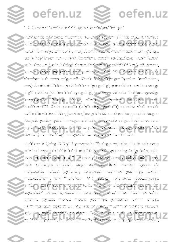 1.2.  Ocharchilik oqibatlarini tugatish komissiyasi faoliyati
Turkistonda   oziq-ovqat   muammosi   va   uning   yechimi   yo‘-lida   o‘lka   rahbariyati
ko‘plab   tashkiliy   masalalarda   to‘qnashdi.   Xususan,   joylarda   ocharchilikka   qarshi
kurash komissiyalarini tuzish, mavjud oziq-ovqat zaxiralarini taqsimlash, g‘allaga
qat iy   belgilangan   narx   qo‘yish,   bozorlarda   qopchi   savdogarlarga1   qarshi   kurashʼ
va boshqa tur-li yo‘nalishdagi chora-tadbirlar amalga oshirilishi kerak edi. Ammo,
ko‘rsatilayotgan   yordamlar,   amaliy   choralar   ochar-chilik   dahshati   oldida   katta
ahamiyat   kasb   etmay   qolgan   edi.   Chunki   ko‘rsatilayotgan   “yordam   [kamligidan],
mavjud ocharchilikdan... yosh bolalar o‘lyapganligi, qachonki ota-ona-lar arzonga
o‘g‘il-qizini sotishi kerak bo‘layotganligi, shu maqsadda hatto Toshkent uyezdiga
ketayotganligi   [hisobga   olinsa],   albatta   bu   yordam   dengizdan   tomchi
hisoblanardi”2.   Chala   qursoqlik   (to‘yib   ovqat   yemaslik)   oqibatida   aholi   orasida
turli epidemik kasalliklar, jumladan, bez-gak haddan tashqari keng tarqalib ketgan.
Natijada   yordam   yetib   bormagan   qishloqlarda   kimsasiz   qolgan   hovlilar   va   turar
joylar   buzilib,   butun-butun   qishloqlar   yo‘q   bo‘lib   ketdi.   Bunday   misollarni   o‘sha
davrda Qo‘qon va Marg‘ilon uyezdlarida ham ko‘rish mumkin edi3.
Turkiston MIQning 1919 yil 6 yanvarda bo‘lib o‘tgan majlisida o‘lkada oziq-ovqat
ta minoti masalasi alohida ko‘rib chiqildi. Majlisda Lyapinning fikriga ko‘ra, oziq-
ʼ
ovqat   muammosi   yechimida   “...   markaziy   hokimiyat   amaliy   faoliyati   bilan   emas,
balki   so‘zdagina   qiziqadi”,   degan   xu-losaga   kelish   mumkin.   Lyapin   o‘z
ma ruzasida   nafaqat   joy-lardagi   oziq-ovqat   muammosi   yechimiga   daxldor
ʼ
mutasad-dilarni,   balki   “Turk[iston]   MIQ   a zolari   [oziq-ovqat]   direktoriyasiga	
ʼ
yordam berishni xohlamamoqdalar va bu-ning uchun ular e tirozga loyiqlar”, deb	
ʼ
qayd etadi4. Ushbu majlisda aholini oziq-ovqat bilan ta minlash muammosi ko‘rib	
ʼ
chiqilib,   joylarda   mazkur   masala   yechimiga   yondashuv   tizimli   amalga
oshirilmayotgani   qayd   etiladi.   Majlisda   oziq-ovqat   muammosi   bo‘yicha   Kazakov
so‘z olib, unda ocharchilik avj olgan o‘lka hududlariga borib juda yomon taassu-
rot bilan qaytganini, shu sababdan majlis qilavermasdan “joylarga tarqash kerak”, 