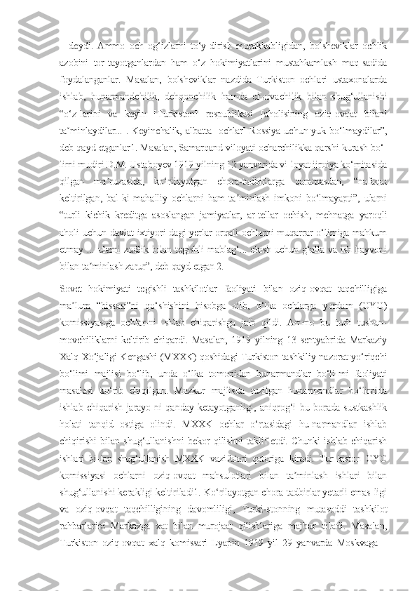 –   deydi.   Ammo   och   og‘izlarni   to‘y-dirish   murakkabligidan,   bolsheviklar   ochlik
azobini   tor-tayotganlardan   ham   o‘z   hokimiyatlarini   mustahkamlash   maq-sadida
foydalanganlar.   Masalan,   bolsheviklar   nazdida   Turkiston   ochlari   ustaxonalarda
ishlab,   hunarmandchilik,   dehqonchilik   hamda   chorvachilik   bilan   shug‘ullanishi
“o‘z-larini   va   keyin   [Turkiston]   respublikasi   [aholisining   oziq-ovqat   bilan]
ta minlaydilar... . Keyinchalik, albatta  [ochlar]  Rossiya  uchun yuk bo‘lmaydilar”,ʼ
deb qayd etganlar1. Masalan, Samarqand viloyati ocharchilikka qarshi kurash bo‘-
limi mudiri D.M. Ustaboyev 1919 yilning 12 yanvarida vi-loyat ijroiya ko‘mitasida
qilgan   ma ruzasida,   ko‘rilayotgan   chora-tadbirlarga   qaramasdan,   “nafaqat	
ʼ
keltirilgan,   bal-ki   mahalliy   ochlarni   ham   ta minlash   imkoni   bo‘lmayapti”,   ularni	
ʼ
“turli   kichik   kreditga   asoslangan   jamiyatlar,   ar-tellar   ochish,   mehnatga   yaroqli
aholi uchun davlat ixtiyori-dagi yerlar orqali ochlarni muqarrar o‘limiga mahkum
etmay ...  ularni  zudlik  bilan  tegishli   mablag‘... ekish  uchun  g‘alla  va  ish  hayvoni
bilan ta minlash zarur”, deb qayd etgan 2.	
ʼ
Sovet   hokimiyati   tegishli   tashkilotlar   faoliyati   bilan   oziq-ovqat   taqchilligiga
ma lum   “hissasi”ni   qo‘shishini   hisobga   olib,   o‘lka   ochlarga   yordam   (OYO)	
ʼ
komissiyasiga   ochlar-ni   ishlab   chiqarishga   jalb   qildi.   Ammo   bu   turli   tushun-
movchiliklarni   keltirib   chiqardi.   Masalan,   1919   yilning   13   sentyabrida   Markaziy
Xalq Xo‘jaligi Kengashi (MXXK) qoshidagi Turkiston tashkiliy-nazorat-yo‘riqchi
bo‘limi   majlisi   bo‘lib,   unda   o‘lka   tomonidan   hunarmandlar   bo‘li-mi   faoliyati
masalasi   ko‘rib   chiqilgan.   Mazkur   majlisda   tuzilgan   hunarmandlar   bo‘limida
ishlab   chiqarish   jarayo-ni   qanday   ketayotganligi,   aniqrog‘i   bu   borada   sustkashlik
holati   tanqid   ostiga   olindi.   MXXK   ochlar   o‘rtasidagi   hu-narmandlar   ishlab
chiqirishi   bilan   shug‘ullanishni   bekor   qilishni   taklif   etdi.   Chunki   ishlab   chiqarish
ishlari   bi-lan   shug‘ullanish   MXXK   vazifalari   qatoriga   kiradi.   Tur-kiston   OYO
komissiyasi   ochlarni   oziq-ovqat   mahsulotlari   bilan   ta minlash   ishlari   bilan	
ʼ
shug‘ullanishi kerakligi keltiriladi1. Ko‘rilayotgan chora-tadbirlar yetarli emas-ligi
va   oziq-ovqat   taqchilligining   davomliligi,   Turki-stonning   mutasaddi   tashkilot
rahbarlarini   Markazga   xat   bilan   murojaat   qilishlariga   majbur   qiladi.   Masalan,
Turkiston   oziq-ovqat   xalq   komissari   Lyapin   1919   yil   29   yanvarda   Moskvaga   – 