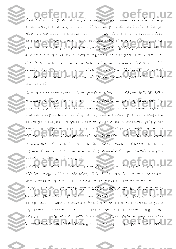 Xalq   Xo‘jaligi   Oliy   kengashiga   yubor-gan   radiogrammada,   zudlik   bilan   o‘lkaga
karam, lavlagi, sabzi  urug‘laridan 10–15 puddan yuborish zarurligi  ta -kidlangan.ʼ
Mavjud arxiv manbalari shundan dalolat be-radiki, Turkiston rahbariyatini nafaqat
oziq-ovqat mu-ammosi, balki u yoki bu hududlardan o‘lkaga keltirilayotgan oziq-
ovqat   mahsulotlari   yuklangan   vagonlarni   yo‘llarda   o‘g‘irlash,   talon-taroj   qilish
yoki hech qanday ruxsatsiz o‘z ixtiyorlariga o‘tkazib olish (amalda musodara qilib
olish-N.R.)   hollari   ham   xavotirga   solar   va   bunday   holatlar   tez-tez   sodir   bo‘lib
turardi.   Shuning   uchun   ham   Turkiston   rahbariyati   Markazdan   oziq-ovqat
mahsulotlarini   “katta   vakolatga   ega   qo‘riqchilar   kuzatuvida   yuborish”   zarur   deb
hisoblar edi2.
Oziq-ovqat muammolarini kamaytirish masalasida,   Turkiston   Xalk   Xo‘jaligi
Markaziy   Kengashi   1919   yil   12   fevralda   Markazda   qabul   qilingan   dekretga
muvofiq,   joylardagi   oziq-ovqat   taqchilligiga   barham   berish   uchun   quyidagi
mazmunda buyruq chiqargan. Unga ko‘ra, alohida shaxslar  yoki jamoa ixtiyorida
bo‘lmagan  g‘alla, ekishga   yaroq-li  hamma  yerlar   va ekish   imkoniyati   yo‘q  yerlar
Respublika   ixtiyoriga   ekishni   tashkil   etish   uchun   o‘tkazish,   davlat   ix-tiyorida
ekilgan   yerlardan   olinadigan   hosil   va   hayvonlar   to‘la-to‘kis   Oziq-ovqat
Direktoriyasi   ixtiyorida   bo‘lishi   hamda   mazkur   yerlarni   shaxsiy   va   jamoa
foydalanish uchun 1919 yilda faqat mahalliy deputatlar Kengashi ruxsati bilangina
berilishi mumkinligi ta kidlangan1.	
ʼ
Ko‘rilayotgan   chora-tadbirlarga   qaramasdan,   muammoni   bartaraf   etishda   turli
takliflar   o‘rtaga   tashlandi.   Ma-salan,   1919   yil   28   fevralda   Turkiston   oziq-ovqat
xalq   komissari   Lyapin   o‘lka   aholisiga   qilgan   maxsus   chaqi-riq-murojaatida,   “...
Fransiyada   poliz   ekinlarining   qim-matchiligi   fransuzlarni   gullar   qatori   poliz
ekinlarini   yetishtirishga   ундади …   gullar   orasida   …   karam,   piyoz,   qa-lampir   va
boshqa   ekinlarni   uchratish   mumkin.  Agar   Fran-siya   shaharlaridagi   aholining   zich
joylashganini   hisobga   олсак …   Toshkent   va   boshqa   shaharlardagi   hovli
uchastkalar-ning kattaligidan kelib chiqib…, [Turkiston] shaharlari-dagi aholining
ko‘pchiligi   xohlasa,   hech   bo‘lmagan   taqdirda,   yoz   oylariga   o‘zlarini   poliz 