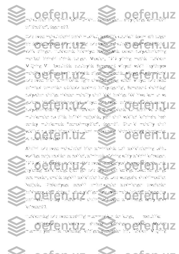 mahsulotlari bilan ta min-lashi mumkin... bu bilan ular… ehtiyojlariga kamomadniʼ
to‘ldiradilar”, degan edi2.
Oziq-ovqat mahsulotlarini topish mushkul, taqchillik surunkali davom etib turgan
bir   davrda,   mavjud   oz   miq-dordagi   oziq-ovqat   mahsulotlari   taqsimotida   adolat-
sizlik   qilingan.   Turkistonda   hokimiyat   boshqaruvida   asosan   rusiyzabonlarning
manfaati   birinchi   o‘rinda   tur-gan.   Masalan,   1919   yilning   martida   Turkiston
MIQning   VII   favqulodda   qurultoyida   Samarqand   viloyati   vakili   Hayitboyev
mahalliy   aholining   ahvoli   to‘g‘risida   qilgan   murojaatida,   viloyat   musulmonlarini
oziq-ovqat   bilan   ta minlashda   og‘ir   ahvoldaligining   sababi   viloyat   oziq-ovqat
ʼ
qo‘mitasi   tomonidan   adolatsiz   taqsimot   bo‘layotganligi,   Samarqand   shahridagi
rusiyzabon   aholiga   nisbatan   mahalliy   aholi   kishi   boshiga   ikki   hissa   kam   un   va
gazlama   bilan   ta minlanganligi,   viloyat   oziq-ovqat   qo‘mitasi   a -zolari   asosan	
ʼ ʼ
rusiyzabonlardanligini   hamda   Turkiston   MIQ   majlislarda   kun   tartibi   va   undagi
muhokamalar   rus   tilida   bo‘lishi   natijasida,   yerli   aholi   vakillari   ko‘pincha   hech
qanday   muhokamada   “qatnashmaydilar”,   degandi1.   Chun-ki   mahalliy   aholi
vakillari   rus   tilini   bilmasliklari,   ularni   majlislardagi   ishtiroklarining   ahamiyatiga
za-rurat qoldirmagan.
Aholini   oziq-ovqat   mahsulotlari   bilan   ta minlashda   turli   tashkilotlarning   ushbu	
ʼ
vazifaga panja orasidan qa-rashlari, ta minotda o‘zining salbiy ta sirini ko‘rsatgan.	
ʼ ʼ
1919   yil   10   aprelda   Turkiston   Oziq-ovqat   Direktoriyasi   buyruq   chiqarib,   unda
joylardagi   tashkilotlarga   ajratil-gan   oziq-ovqatni   olib   ketishga   ruxsat   berilganiga
qara-masdan,   amalda   tegishli   tashkilotlar   bunga   uzoq   vaqtgacha   shoshilmasdilar.
Natijada,   Direktoriyaga   qarashli   ombor-xonalar   taqsimlangan   tovarlardan
bo‘shamay, aholi ehtiyo-ji uchun yig‘ilgan oziq-ovqat mahsulotlarini qo‘yarga joy
topilmasdi.   Bunday   holatlar   ham   aholini   oziq-ovqat   ta -minotiga   salbiy   ta sir	
ʼ ʼ
ko‘rsatardi2.
Turkistondagi oziq-ovqat taqchilligi muammosi kun-dan-kunga, respublika
rahbariyatini keskin choralar   ko‘rishga   undardi.   Mazkur
muammo   yechimida   navbatdagi   ko‘rilgan   choralardan   biri,   Turkiston   MIQning 