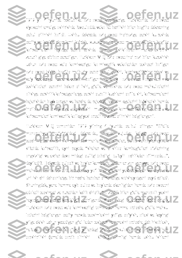 1919   yil   4   iyunida   respublika   oziq-ovqat   komissariga   Turkistonda   oziq-ovqat
siyosatini amalga oshirishda favqulodda vako-lat berilishi bilan bog‘liq dekretning
qabul   qilinishi   bo‘ldi.   Ushbu   dekretda   oziq-ovqat   inqiroziga   qarshi   ku-rashda
qat iy   va   keskin   choralarni   ko‘rish,   xususan,   oziq-ovqat   muammosi   bilan   bog‘liqʼ
ko‘rsatmalarni   hayotga   tatbiq   etishda   hamma   tashkilotlarni   markazlashtirish
zarurli-giga e tibor qaratilgan. Turkiston MIQ oziq-ovqat inqi-rozi bilan kurashish	
ʼ
uchun   oziq-ovqat   xalq   komissariga:   ko-missarlik   vakolatidan   tashqari   bo‘lgan
oziq-ovqat   ishiga   bog‘liq   majburiy   qaror   qabul   qilishi,   komissarlikning   rejasi   va
sa y-harakatiga   qarama-qarshi   bo‘lgan   mahalliy   oziq-ovqat   organlari   va	
ʼ
tashkilotlari   qarorini   bekor   qi-lishi,   g‘alla   va   boshqa   oziq-ovqat   mahsulotlarini
olishga qarshilik ko‘rsatganlarga qarshi qurolli kuchlarni qo‘lla-shi, ko‘rsatmalarni
bajarishdan bosh tortgan va barcha da-rajadagi lavozim egalarini bo‘shatish hamda
inqilob   sudi   ixtiyoriga   topshirishi   mumkinligi,   komissarlikning   qa-rori   va
ko‘rsatmalari komissarlik kollegiyasi orqali na-zorat qilinishi belgilangan1.
Turkiston   MIQ   tomonidan   1919   yilning   4   iyunida   qa-bul   qilingan   “G‘alla
monopoliyasi”   to‘g‘risidagi   dekret-da,   o‘lkada   vujudga   kelgan   oziq-ovqat
taqchilligiga   sovet   hokimiyati   dushmanlari:   kapitalistlar,   quloq   va   boylar   aybdor
sifatida   ko‘rsatilib,   ayni   paytda   “shahar   va   qi-shloq   kambag‘allari   o‘zlarining
ongsizligi   va   asrlar   davo-midagi   qulligi-tobeligi   [tufayli]   ochlikdan   o‘lmoqda...”,
deyiladi2. Dekretda quloq3 va boylar kambag‘allardan ar-zon-garovga oziq-ovqat
mahsulotlarini sotib olib, har qanday yo‘l bilan g‘allani yashirayotgan va keyin esa
uni   ish-chi-dehqonlarga  bir   necha   barobar   qimmatiga   sotishayotgani   qayd   etiladi.
Shuningdek, yana hamma ayb quloq va boylarda ekanligidan hamda oziq-ovqatni
adolatli taqsimoti za-ruratidan kelib chiqib, “... zudlik bilan g‘alla monopoli-yasini
hayotga   tatbiq   etish   kerakligi”   uqtirilgandi.   Yuqo-ridagi   holatlardan   kelib   chiqib,
Turkiston  oziq-ovqat   xalq  komissarligi  tomonidan  hamma  ortiqcha  g‘alla  mahsu-
lotlarini   belgilangan   qat iy   narxda   taqsimlashni   yo‘lga   qo‘yish,   oilasi   va   keyingi	
ʼ
yilga ekish uchun yetadigan g‘al-ladan tashqari hammasini ortiqcha deb hisoblash,
nafaqat   bo‘lg‘usi,   balki   o‘tgan   yillardagi   g‘alla   mahsulotlarining   ortiqchasi   ham
topshirilishi   (amalda   tortib   olinishi   –   R.   N.)   lozimligi   hamda   ushbu   ishlarni 