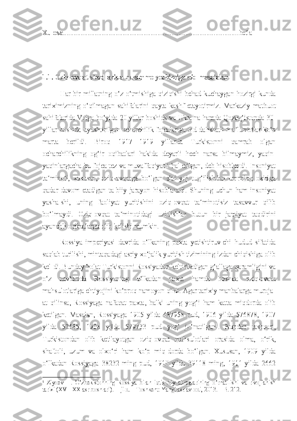 Xulosa .................................................................................................... betla
1.1.  Oziq-ovqat s ezdlarida muammo yechimiga oid masalalarʼ
Har  bir  millatning o‘z  o‘tmishiga qiziqishi  behad kuchaygan  hozirgi  kunda
tariximizning   o‘qilmagan   sahifalarini   qayta   kashf   etayotirmiz.   Markaziy   matbuot
sahifalarida Volga bo‘yida 20-yillar boshida va Ukraina hamda Qozog‘istonda 30-
yillar boshida uyushtirilgan ocharchilik fojealariga oid dahshatli ma lumotlar ko‘p	
ʼ
marta   berildi.   Biroq   1917—1919   yillarda   Turkistonni   qamrab   olgan
ocharchilikning   og‘ir   oqibatlari   hakida   deyarli   hech   narsa   bilmaymiz,   yaqin-
yaqinlargacha bu fojea tez va muvaffaqiyatli hal etilgan, deb hisoblandi. Insoniyat
ta minoti,   xususan,   oziq-ovqatga   bo‘lgan   ehti-yoj   tug‘ilishdan   umrning   oxiriga	
ʼ
qadar   davom   etadigan   ta-biiy   jarayon   hisoblanadi.   Shuning   uchun   ham   insoniyat
yasha-shi,   uning   faoliyat   yuritishini   oziq-ovqat   ta minotisiz   tasavvur   qilib	
ʼ
bo‘lmaydi.   Oziq-ovqat   ta minotidagi   uzi-lishlar   butun   bir   jamiyat   taqdirini	
ʼ
ayanchli oqibatlarga olib kelishi mumkin.
Rossiya   imperiyasi   davrida   o‘lkaning   paxta   yetishtiruv-chi   hudud   sifatida
saqlab turilishi, mintaqadagi asriy xo‘jalik yuritish tizimining izdan chiqishiga olib
kel-di. Bunday holat Turkistonni Rossiyadan keltiriladigan g‘allaga qaramligini va
o‘z   navbatida   Rossiyaning   o‘lkadan   paxta   hamda   boshqa   oziq-ovqat
mahsulotlariga ehtiyojini ko‘proq namoyon qildi. Agar tarixiy manbalarga muroja-
at   qilinsa,   Rossiyaga   nafaqat   paxta,   balki   uning   yog‘i   ham   katta   miqdorda   olib
ketilgan.   Masalan,   Rossiyaga   1905   yilda   487958   pud,   1906   yilda   576878,   1907
yilda   52685,   1908   yilda   579733   pud   yog‘   jo‘natilgan 1
.   Bundan   tashqari,
Turkistondan   olib   ketilayotgan   oziq-ovqat   mahsulotlari   orasida   olma,   o‘rik,
shaftoli,   uzum   va   olxo‘ri   ham   ko‘p   miq-dorda   bo‘lgan.   Xususan,   1909   yilda
o‘lkadan   Rossiyaga   38232   ming   pud,   1910   yilda   39118   ming,   1911   yilda   2662
1
  Ziyoev   H.   O‘zbekistonning   Rossiya   bilan   iqtisodiy   aloqalarining   o‘rnatilishi   va   rivojlanish
tarixi (XVI–XX asr boshlari).  II jild. – Toshkent: Yangi asr avlodi, 2013. – B. 212. 