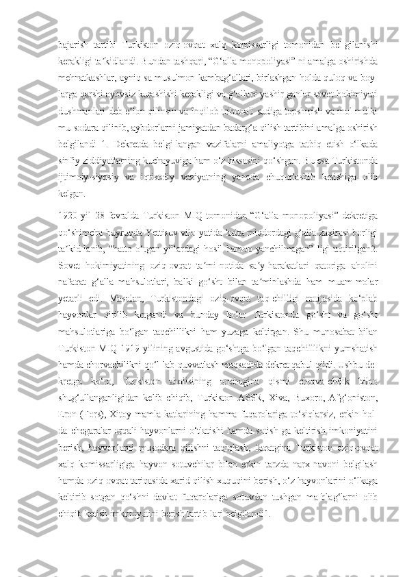 bajarish   tartibi   Turkiston   oziq-ovqat   xalq   komissarligi   tomonidan   bel-gilanishi
kerakligi ta kidlandi. Bundan tashqari, “G‘alla monopoliyasi” ni amalga oshirishdaʼ
mehnatkashlar, ayniq-sa musulmon kambag‘allari, birlashgan holda quloq va boy-
larga qarshi ayovsiz kurashishi kerakligi va g‘allani yashir-ganlar sovet hokimiyati
dushmanlari deb e lon qilinsin va Inqilob tribunali sudiga topshirish va mol-mulki	
ʼ
mu-sodara qilinib, aybdorlarni jamiyatdan badarg‘a qilish tartibini amalga oshirish
belgilandi   1.   Dekretda   belgi-langan   vazifalarni   amaliyotga   tatbiq   etish   o‘lkada
sinfiy ziddiyatlarning kuchayuviga ham o‘z hissasini qo‘shgan. Bu esa Turkistonda
ijtimoiy-siyosiy   va   iqtisodiy   vaziyatning   yanada   chuqurlashib   ketishiga   olib
kelgan.
1920   yil   28   fevralda   Turkiston   MIQ   tomonidan   “G‘alla   monopoliyasi”   dekretiga
qo‘shimcha buyruqda Yettisuv vilo-yatida katta miqdordagi g‘alla zaxirasi borligi
ta kid-lanib,   “hatto   o‘tgan   yillardagi   hosil   hamon   yanchilmagan”   ligi   uqtirilgan2.	
ʼ
Sovet   hokimiyatining   oziq-ovqat   ta mi-notida   sa y-harakatlari   qatoriga   aholini	
ʼ ʼ
nafaqat   g‘alla   mahsulotlari,   balki   go‘sht   bilan   ta minlashda   ham   muam-molar	
ʼ
yetarli   edi.   Masalan,   Turkistondagi   oziq-ovqat   taq-chilligi   natijasida   ko‘plab
hayvonlar   qirilib   ketgandi   va   bunday   holat   Turkistonda   go‘sht   va   go‘sht
mahsulotlariga   bo‘lgan   taqchillikni   ham   yuzaga   keltirgan.   Shu   munosabat   bilan
Turkiston MIQ 1919 yilining avgustida go‘shtga bo‘lgan taqchilllikni  yumshatish
hamda chorvachilikni qo‘l-lab-quvvatlash maqsadida dekret qabul qildi. Ushbu de-
kretga   ko‘ra,   Turkiston   aholisining   anchagina   qismi   chorva-chilik   bilan
shug‘ullanganligidan   kelib   chiqib,   Turkiston   ASSR,   Xiva,   Buxoro,   Afg‘oniston,
Eron   (Fors),   Xitoy   mamla-katlarining   hamma   fuqarolariga   to‘siqlarsiz,   erkin   hol-
da   chegaralar   orqali   hayvonlarni   o‘tlatishi   hamda   sotish-ga   keltirish   imkoniyatini
berish,   hayvonlarni   musodara   qilishni   taqiqlash,   faqatgina   Turkiston   oziq-ovqat
xalq   komissarligiga   hayvon   sotuvchilar   bilan   erkin   tarzda   narx-navoni   belgilash
hamda oziq-ovqat tariqasida xarid qilish xuquqini berish, o‘z hayvonlarini o‘lkaga
keltirib   sotgan   qo‘shni   davlat   fuqarolariga   sotuvdan   tushgan   ma-blag‘larni   olib
chiqib ketish imkoniyatini berish tartib-lari belgilandi1. 