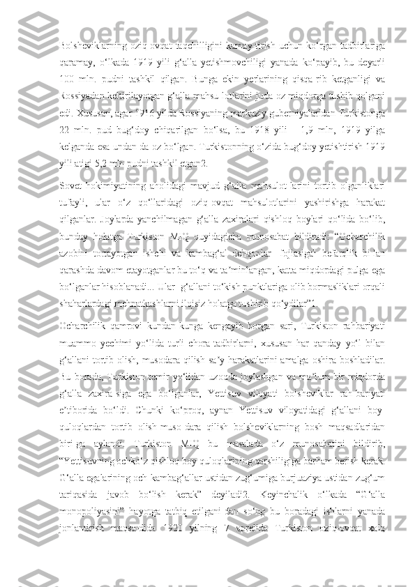 Bolsheviklarning   oziq-ovqat   taqchilligini   kamay-tirish   uchun   ko‘rgan   tadbirlariga
qaramay,   o‘lkada   1919   yili   g‘alla   yetishmovchiligi   yanada   ko‘payib,   bu   deyarli
100   mln.   pudni   tashkil   qilgan.   Bunga   ekin   yerlarining   qisqa-rib   ketganligi   va
Rossiyadan keltirilayotgan g‘alla mahsu-lotlarini juda oz miqdorga tushib qolgani
edi. Xususan, agar 1916 yilda Rossiyaning markaziy guberniyalaridan Turkistonga
22   mln.   pud   bug‘doy   chiqarilgan   bo‘lsa,   bu   1918   yili   -   1,9   mln,   1919   yilga
kelganda esa undan-da oz bo‘lgan. Turkistonning o‘zida bug‘doy yetishtirish 1919
yili atigi 5,2 mln pudni tashkil etgan2.
Sovet   hokimiyatining   aholidagi   mavjud   g‘alla   mahsulot-larini   tortib   olganliklari
tufayli,   ular   o‘z   qo‘llaridagi   oziq-ovqat   mahsulotlarini   yashirishga   harakat
qilganlar.   Joylarda   yanchilmagan   g‘alla   zaxiralari   qishloq   boylari   qo‘lida   bo‘lib,
bunday   holatga   Turkiston   MIQ   quyidagicha   munosabat   bildiradi:   “Ocharchilik
azobini   tortayotgan   ishchi   va   kambag‘al   dehqonlar   [fojiasiga]   befarqlik   bi-lan
qarashda davom etayotganlar bu to‘q va ta minlangan, katta miqdordagi pulga egaʼ
bo‘lganlar hisoblanadi...[Ular] g‘allani to‘kish punktlariga olib bormasliklari orqali
shaharlardagi mehnatkashlarni ilojsiz holatga tushirib qo‘ydilar”1.
Ocharchilik   qamrovi   kundan-kunga   kengayib   borgan   sari,   Turkiston   rahbariyati
muammo   yechimi   yo‘lida   turli   chora-tadbirlarni,   xususan   har   qanday   yo‘l   bilan
g‘allani  tortib olish, musodara qilish  sa y-harakatlarini  amalga oshira  boshladilar.	
ʼ
Bu   borada,   Turkiston   temir   yo‘lidan   uzoqda   joylashgan   va   ma lum   bir   miqdorda	
ʼ
g‘alla   zaxira-siga   ega   bo‘lganlar,   Yettisuv   viloyati   bolsheviklar   rah-bariyati
e tiborida   bo‘ldi.   Chunki   ko‘proq,   aynan   Yettisuv   viloyatidagi   g‘allani   boy-	
ʼ
quloqlardan   tortib   olish-muso-dara   qilish   bolsheviklarning   bosh   maqsadlaridan
biri-ga   aylandi.   Turkiston   MIQ   bu   masalada   o‘z   munosabatini   bildirib,
“Yettisuvning ochko‘z qishloq boy-quloqlarining qarshiligiga barham berish kerak.
G‘alla egalarining och-kambag‘allar ustidan zug‘umiga burjuaziya ustidan zug‘um
tariqasida   javob   bo‘lish   kerak”   deyiladi2.   Keyinchalik   o‘lkada   “G‘alla
monopoliyasini”   hayotga   tatbiq   etilgani-dan   so‘ng   bu   boradagi   ishlarni   yanada
jonlantirish   maqsa-dida   1920   yilning   7   aprelida   Turkiston   oziq-ovqat   xalq 