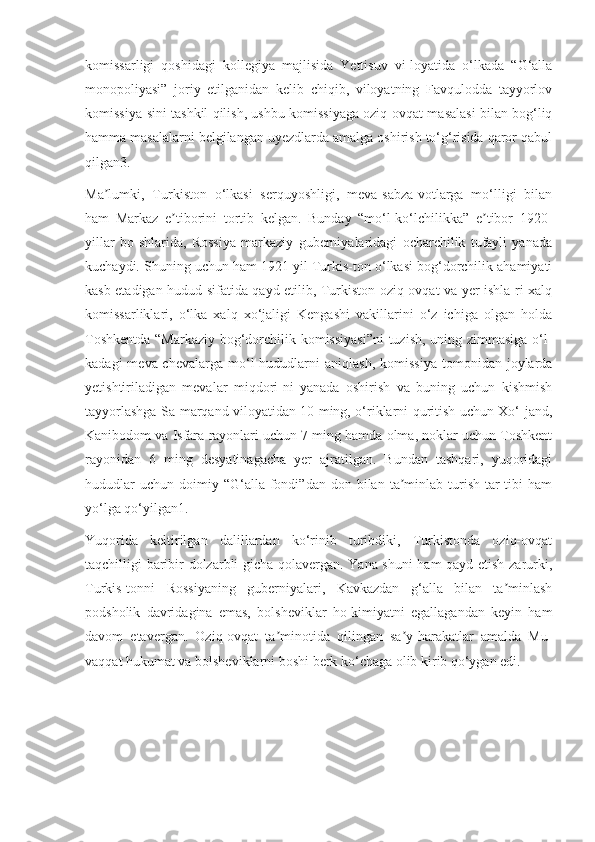 komissarligi   qoshidagi   kollegiya   majlisida   Yettisuv   vi-loyatida   o‘lkada   “G‘alla
monopoliyasi”   joriy   etilganidan   kelib   chiqib,   viloyatning   Favqulodda   tayyorlov
komissiya-sini tashkil qilish, ushbu komissiyaga oziq-ovqat masalasi bilan bog‘liq
hamma masalalarni belgilangan uyezdlarda amalga oshirish to‘g‘risida qaror qabul
qilgan3.
Ma lumki,   Turkiston   o‘lkasi   serquyoshligi,   meva-sabza-votlarga   mo‘lligi   bilanʼ
ham   Markaz   e tiborini   tortib   kelgan.   Bunday   “mo‘l-ko‘lchilikka”   e tibor   1920-	
ʼ ʼ
yillar   bo-shlarida,   Rossiya   markaziy   guberniyalaridagi   ocharchilik   tufayli   yanada
kuchaydi. Shuning uchun ham 1921 yil Turkis-ton o‘lkasi bog‘dorchilik ahamiyati
kasb etadigan hudud sifatida qayd etilib, Turkiston oziq-ovqat va yer ishla-ri xalq
komissarliklari,   o‘lka   xalq   xo‘jaligi   Kengashi   vakillarini   o‘z   ichiga   olgan   holda
Toshkentda “Markaziy bog‘dorchilik komissiyasi”ni  tuzish, uning zimmasiga o‘l-
kadagi  meva-chevalarga  mo‘l   hududlarni  aniqlash,   komissiya   tomonidan  joylarda
yetishtiriladigan   mevalar   miqdori-ni   yanada   oshirish   va   buning   uchun   kishmish
tayyorlashga Sa-marqand viloyatidan 10 ming, o‘riklarni quritish uchun Xo‘-jand,
Kanibodom va Isfara rayonlari uchun 7 ming hamda olma, noklar uchun Toshkent
rayonidan   6   ming   desyatinagacha   yer   ajratilgan.   Bundan   tashqari,   yuqoridagi
hududlar  uchun   doimiy  “G‘alla  fondi”dan  don  bilan  ta minlab  turish   tar-tibi   ham	
ʼ
yo‘lga qo‘yilgan1.
Yuqorida   keltirilgan   dalillardan   ko‘rinib   turibdiki,   Turkistonda   oziq-ovqat
taqchilligi baribir dolzarbli-gicha qolavergan. Yana shuni ham qayd etish zarurki,
Turkis-tonni   Rossiyaning   guberniyalari,   Kavkazdan   g‘alla   bilan   ta minlash	
ʼ
podsholik   davridagina   emas,   bolsheviklar   ho-kimiyatni   egallagandan   keyin   ham
davom   etavergan.   Oziq-ovqat   ta minotida   qilingan   sa y-harakatlar   amalda   Mu-	
ʼ ʼ
vaqqat hukumat va bolsheviklarni boshi berk ko‘chaga olib kirib qo‘ygan edi. 