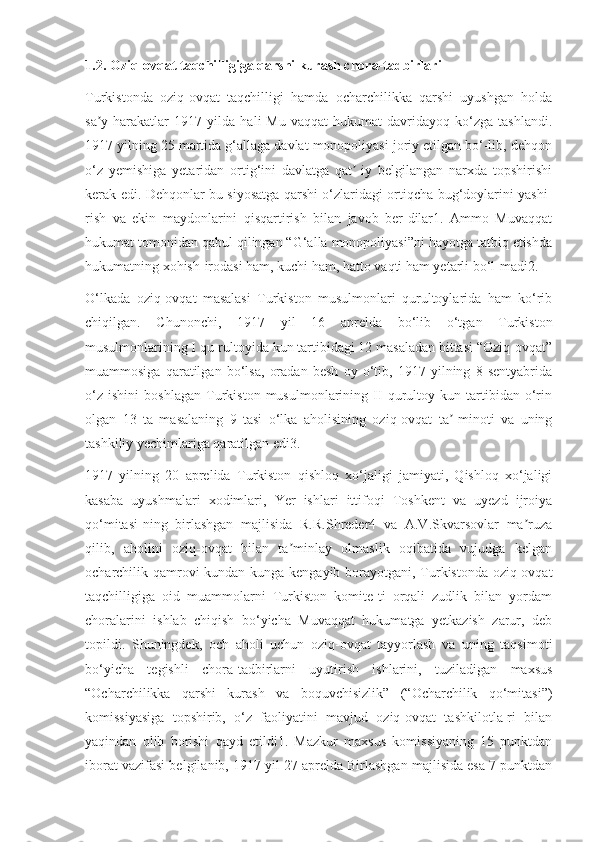 1.2. Oziq-ovqat taqchilligiga qarshi kurash chora-tadbirlari
Turkistonda   oziq-ovqat   taqchilligi   hamda   ocharchilikka   qarshi   uyushgan   holda
sa y-harakatlar   1917   yilda   hali   Mu-vaqqat   hukumat   davridayoq   ko‘zga   tashlandi.ʼ
1917 yilning 25 martida g‘allaga davlat monopoliyasi joriy etilgan bo‘-lib, dehqon
o‘z   yemishiga   yetaridan   ortig‘ini   davlatga   qat -iy   belgilangan   narxda   topshirishi	
ʼ
kerak edi. Dehqonlar bu siyosatga qarshi o‘zlaridagi ortiqcha bug‘doylarini yashi-
rish   va   ekin   maydonlarini   qisqartirish   bilan   javob   ber-dilar1.   Ammo   Muvaqqat
hukumat tomonidan qabul qilingan “G‘alla monopoliyasi”ni hayotga tatbiq etishda
hukumatning xohish-irodasi ham, kuchi ham, hatto vaqti ham yetarli bo‘l-madi2.
O‘lkada   oziq-ovqat   masalasi   Turkiston   musulmonlari   qurultoylarida   ham   ko‘rib
chiqilgan.   Chunonchi,   1917   yil   16   aprelda   bo‘lib   o‘tgan   Turkiston
musulmonlarining I qu-rultoyida kun tartibidagi 12 masaladan bittasi “Oziq-ovqat”
muammosiga   qaratilgan   bo‘lsa,   oradan   besh   oy   o‘tib,   1917   yilning   8   sentyabrida
o‘z   ishini   boshlagan   Turkiston   musulmonlarining   II   qurultoy   kun   tartibidan   o‘rin
olgan   13   ta   masalaning   9   tasi   o‘lka   aholisining   oziq-ovqat   ta -minoti   va   uning	
ʼ
tashkiliy yechimlariga qaratilgan edi3.
1917   yilning   20   aprelida   Turkiston   qishloq   xo‘jaligi   jamiyati,   Qishloq   xo‘jaligi
kasaba   uyushmalari   xodimlari,   Yer   ishlari   ittifoqi   Toshkent   va   uyezd   ijroiya
qo‘mitasi-ning   birlashgan   majlisida   R.R.Shreder4   va   A.V.Skvarsovlar   ma ruza	
ʼ
qilib,   aholini   oziq-ovqat   bilan   ta minlay   olmaslik   oqibatida   vujudga   kelgan	
ʼ
ocharchilik qamrovi  kundan-kunga kengayib borayotgani, Turkistonda oziq-ovqat
taqchilligiga   oid   muammolarni   Turkiston   komite-ti   orqali   zudlik   bilan   yordam
choralarini   ishlab   chiqish   bo‘yicha   Muvaqqat   hukumatga   yetkazish   zarur,   deb
topildi.   Shuningdek,   och   aholi   uchun   oziq-ovqat   tayyorlash   va   uning   taqsimoti
bo‘yicha   tegishli   chora-tadbirlarni   uyutirish   ishlarini,   tuziladigan   maxsus
“Ocharchilikka   qarshi   kurash   va   boquvchisizlik”   (“Ocharchilik   qo‘mitasi”)
komissiyasiga   topshirib,   o‘z   faoliyatini   mavjud   oziq-ovqat   tashkilotla-ri   bilan
yaqindan   olib   borishi   qayd   etildi1.   Mazkur   maxsus   komissiyaning   15   punktdan
iborat vazifasi belgilanib, 1917 yil 27 aprelda Birlashgan majlisida esa 7 punktdan 