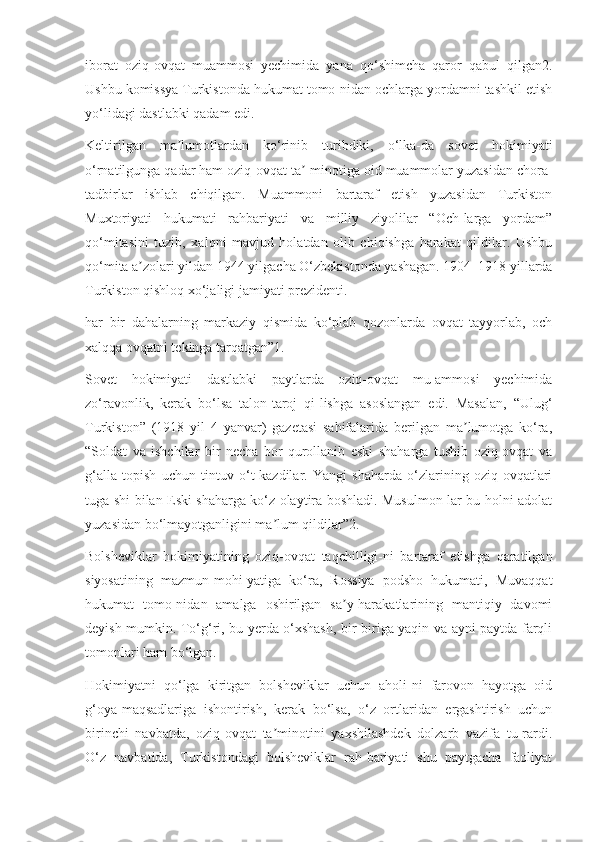 iborat   oziq-ovqat   muammosi   yechimida   yana   qo‘shimcha   qaror   qabul   qilgan2.
Ushbu komissya Turkistonda hukumat tomo-nidan ochlarga yordamni tashkil etish
yo‘lidagi dastlabki qadam edi.
Keltirilgan   ma lumotlardan   ko‘rinib   turibdiki,   o‘lka-da   sovet   hokimiyatiʼ
o‘rnatilgunga qadar ham oziq-ovqat ta -minotiga oid muammolar yuzasidan chora-	
ʼ
tadbirlar   ishlab   chiqilgan.   Muammoni   bartaraf   etish   yuzasidan   Turkiston
Muxtoriyati   hukumati   rahbariyati   va   milliy   ziyolilar   “Och-larga   yordam”
qo‘mitasini   tuzib,   xalqni   mavjud   holatdan   olib   chiqishga   harakat   qildilar.   Ushbu
qo‘mita a zolari yildan 1944 yilgacha O‘zbekistonda yashagan. 1904–1918 yillarda	
ʼ
Turkiston qishloq xo‘jaligi jamiyati prezidenti. 
har   bir   dahalarning   markaziy   qismida   ko‘plab   qozonlarda   ovqat   tayyorlab,   och
xalqqa ovqatni tekinga tarqatgan”1.
Sovet   hokimiyati   dastlabki   paytlarda   oziq-ovqat   mu-ammosi   yechimida
zo‘ravonlik,   kerak   bo‘lsa   talon-taroj   qi-lishga   asoslangan   edi.   Masalan,   “Ulug‘
Turkiston”   (1918   yil   4   yanvar)   gazetasi   sahifalarida   berilgan   ma lumotga   ko‘ra,	
ʼ
“Soldat   va   ishchilar   bir   necha   bor   qurollanib   eski   shaharga   tushib   oziq-ovqat   va
g‘alla   topish   uchun   tintuv   o‘t-kazdilar.   Yangi   shaharda   o‘zlarining   oziq-ovqatlari
tuga-shi bilan Eski shaharga ko‘z olaytira boshladi. Musulmon-lar bu holni adolat
yuzasidan bo‘lmayotganligini ma lum qildilar”2.	
ʼ
Bolsheviklar   hokimiyatining   oziq-ovqat   taqchilligi-ni   bartaraf   etishga   qaratilgan
siyosatining   mazmun-mohi-yatiga   ko‘ra,   Rossiya   podsho   hukumati,   Muvaqqat
hukumat   tomo-nidan   amalga   oshirilgan   sa y-harakatlarining   mantiqiy   davomi	
ʼ
deyish mumkin. To‘g‘ri, bu yerda o‘xshash, bir-biriga yaqin va ayni paytda farqli
tomonlari ham bo‘lgan.
Hokimiyatni   qo‘lga   kiritgan   bolsheviklar   uchun   aholi-ni   farovon   hayotga   oid
g‘oya-maqsadlariga   ishontirish,   kerak   bo‘lsa,   o‘z   ortlaridan   ergashtirish   uchun
birinchi   navbatda,   oziq-ovqat   ta minotini   yaxshilashdek   dolzarb   vazifa   tu-rardi.	
ʼ
O‘z   navbatida,   Turkistondagi   bolsheviklar   rah-bariyati   shu   paytgacha   faoliyat 