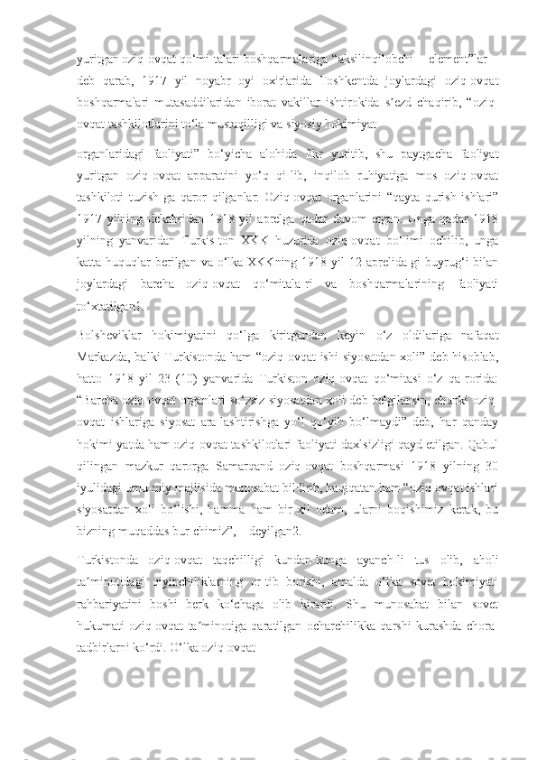 yuritgan oziq-ovqat qo‘mi-talari-boshqarmalariga “aksilinqilobchi element”lar
deb   qarab,   1917   yil   noyabr   oyi   oxirlarida   Toshkentda   joylardagi   oziq-ovqat
boshqarmalari   mutasaddilaridan   iborat   vakillar   ishtirokida   s ezd   chaqirib,   “oziq-ʼ
ovqat tashkilotlarini to‘la mustaqilligi va siyosiy hokimiyat
organlaridagi   faoliyati”   bo‘yicha   alohida   fikr   yuritib,   shu   paytgacha   faoliyat
yuritgan   oziq-ovqat   apparatini   yo‘q   qi-lib,   inqilob   ruhiyatiga   mos   oziq-ovqat
tashkiloti   tuzish-ga   qaror   qilganlar.   Oziq-ovqat   organlarini   “qayta   qurish   ishlari”
1917   yilning   dekabridan   1918   yil   aprelga   qadar   davom   etgan.   Unga   qadar   1918
yilning   yanvaridan   Turkis-ton   XKK   huzurida   oziq-ovqat   bo‘limi   ochilib,   unga
katta huquqlar  berilgan va  o‘lka XKKning 1918 yil  12 aprelida-gi  buyrug‘i  bilan
joylardagi   barcha   oziq-ovqat   qo‘mitala-ri   va   boshqarmalarining   faoliyati
to‘xtatilgan1.
Bolsheviklar   hokimiyatini   qo‘lga   kiritgandan   keyin   o‘z   oldilariga   nafaqat
Markazda, balki  Turkistonda ham “oziq-ovqat  ishi siyosatdan  xoli” deb hisoblab,
hatto   1918   yil   23   (10)   yanvarida   Turkiston   oziq-ovqat   qo‘mitasi   o‘z   qa-rorida:
“Barcha oziq-ovqat organlari so‘zsiz siyosatdan xoli deb belgilansin, chunki oziq-
ovqat   ishlariga   siyosat   ara-lashtirishga   yo‘l   qo‘yib   bo‘lmaydi”   deb,   har   qanday
hokimi-yatda ham oziq-ovqat tashkilotlari faoliyati daxlsizligi qayd etilgan. Qabul
qilingan   mazkur   qarorga   Samarqand   oziq-ovqat   boshqarmasi   1918   yilning   30
iyulidagi umu-miy majlisida munosabat bildirib, haqiqatan ham “oziq-ovqat ishlari
siyosatdan   xoli   bo‘lishi,   hamma   ham   bir   xil   odam,   ularni   boqishimiz   kerak,   bu
bizning muqaddas bur-chimiz”, – deyilgan2.
Turkistonda   oziq-ovqat   taqchilligi   kundan-kunga   ayanch-li   tus   olib,   aholi
ta minotidagi   qiyinchiliklarning   or-tib   borishi,   amalda   o‘lka   sovet   hokimiyati	
ʼ
rahbariyatini   boshi   berk   ko‘chaga   olib   kirardi.   Shu   munosabat   bilan   sovet
hukumati   oziq-ovqat   ta minotiga   qaratilgan   ocharchilikka   qarshi   kurashda   chora-	
ʼ
tadbirlarni ko‘rdi. O‘lka oziq-ovqat 