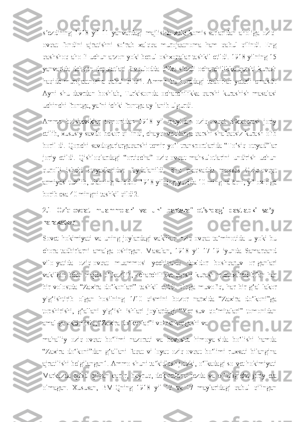 s ezdining   1918   yil   11   yanvardagi   majlisida   xalq   komis-sarlaridan   aholiga   oziq-ʼ
ovqat   fondini   ajratishni   so‘rab   xalqqa   murojaatnoma   ham   qabul   qilindi.   Eng
qashshoq aho-li uchun arzon yoki bepul oshxonalar tashkil etildi. 1918 yilning 15
yanvarida dehqon deputatlari favqulodda o‘lka s ezdi  ocharchilikka qarshi  kurash	
ʼ
haqida   murojaatnoma   qabul   qildi1.   Ammo   bu   boradagi   tadbirlar   yetarli   emasdi.
Ayni   shu   davrdan   boshlab,   Turkistonda   ocharchilikka   qarshi   kurashish   masalasi
uchinchi frontga, ya ni ichki frontga ay-lanib ulgurdi.	
ʼ
Ammo   bolsheviklar   tomonidan   1918   yil   mayidan   oziq-ovqat   diktaturasi   joriy
etilib, xususiy savdo bekor qi-lindi, chayqovchilarga qarshi shafqatsiz kurash olib
boril-di.  Qopchi   savdogarlargaqarshi  temir   yo‘l  transportlarida  “To‘siq  otryad”lar
joriy   etildi.   Qishloqlardagi   “ortiqcha”   oziq-ovqat   mahsulotlarini   undirish   uchun
qurolli   ishchi   otryadlaridan   foydalanildi.   Shu   maqsadda   maxsus   Oziq-ovqat
armiyasi tuzilib, ularning miqdori 1918 yilning yozida 10 ming nafarni, yil oxiriga
borib esa 40 mingni tashkil qildi2.
2.1   Oziq-ovqat   muammolari   va   uni   bartaraf   etishdagi   dastlabki   sa y-	
ʼ
harakatlar
Sovet   hokimiyati   va   uning   joylardagi   vakillari   oziq-ovqat   ta minotida   u   yoki   bu	
ʼ
chora-tadbirlarni   amalga   oshirgan.   Masalan,   1918   yil   17-19   iyunda   Samarqand
vilo-yatida   oziq-ovqat   muammosi   yechimida   daxldor   boshqaruv   or-ganlari
vakillari  bilan majlis o‘tkazilib, ocharchilikka qarshi  kurash munosabati  bilan har
bir   volostda   “Zaxira   do‘konlari”   tashkil   etildi.   Unga   muvofiq,   har   bir   g‘al-lakor
yig‘ishtirib   olgan   hosilning   1/10   qismini   bozor   narxida   “Zaxira   do‘koni”ga
topshirishi,   g‘allani   yig‘ish   ishlari   joylardagi   “Yer-suv   qo‘mitalari”   tomonidan
amal-ga oshirilishi, “Zaxira do‘konlar”i volost kengashi va
mahalliy   oziq-ovqat   bo‘limi   nazorati   va   bevosita   himoya-sida   bo‘lishi   hamda
“Zaxira   do‘koni”dan   g‘allani   faqat   vi-loyat   oziq-ovqat   bo‘limi   ruxsati   bilangina
ajratilishi belgilangan1. Ammo shuni ta kidlash joizki, o‘lkadagi so-vet hokimiyati	
ʼ
Markazda   qabul   qilgan   qaror,   buyruq,   dek-retlarni   tezda   va   to‘laligicha   joriy   eta
olmagan.   Xususan,   BMIQning   1918   yil   13   va   17   maylaridagi   qabul   qilingan 