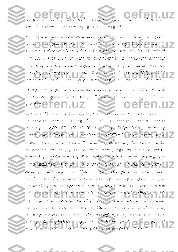 dekretlarga   muvofiq,   “Oziq-ovqat   diktaturasi”,   Turkis-tondagi   mahalliy   shart-
sharoitni hisobga olib, o‘lkada hayotga tatbiq etilmagan2.
Ko‘rilayotgan   tadbirlar   oziq-ovqat   taqchilligini   oldi-ni   olish   yoki   uni   kamaytirish
uchun mutlaqo yetarli emasdi. Shu munosabat bilan 1918 yil 21 iyunda Turkiston
sog‘liq-ni   saqlash   xalq   komissarligi   qoshida   ochlarga   yordam   ko‘rsa-tish   bo‘limi
ochildi3. Bolsheviklar hokimiyatni qo‘lga ki-ritganidan keyin mazkur muammolar
bilan   shug‘ullanish,   dastlabki   paytlarda,   Turkiston   sog‘liqni   saqlash   xalq   ko-
missarligi   zimmasiga   yuklatilgan   edi.   O‘z   navbatida   Tur-kistonda   MIQ   va   XKK
tomonidan “Turkistonda ochlarga yor-damni tashkil etish” rejasi ishlab chiqilgan4.
1918 yilning 15 iyunida ishchi, soldat va dehqon, musul-mon deputatlari s ezdidaʼ
T.Risqulov   joylarda   tashkil   etilgan   “Ovqatlanish   punkt”laridagi5   ta minot
ʼ
yuzasidan
so‘z   olib,   “Och   qirg‘iz   (qozoq)larni,   shahar   va   ovqatlanish   punktlaridagilarni,
qarindoshlari   borlarini   ularning   o‘ziga   to‘q   qarindoshlari   tomonidan   boqish
majburiyati   yuklatish”   taklifini   kiritdi.   Uning   fikriga   ko‘ra,   och-larning
qarindoshlari bo‘lmasa, ularni “Ovqatlantirish punkt”larida ushlab turish maqsadga
muvofiqligi, ammo buning uchun “mutlaqo pul mablag‘lari yo‘q... zudlik bilan 50
ming   so‘mni   ochlarni   joylashtirish   uchun   ochlar   jamg‘ar-masidan   olish   kerak...
hamma joyda ochlar murdasi yotibdi... qarindoshlari boru, ammo o‘z yurtiga keta
olmayotganlar-ga   “Ochlarni   joylashtirish   Muvaqqat   Byurosi”ga   yuborish”
zarurligini   ta kidlagan   edi.   Muammo   yechimida   yana   och-larga   yordam	
ʼ
jamg‘armasini to‘ldirish uchun bozorlarda so-tilayotgan mayda hayvonlarning har
biridan 50 tiyin, yi-rik hayvonlarning har biridan 1 so‘mdan soliq undirish hamda
turli   oziq-ovqat   va   boshqa   mahsulotlardan   ham   so-liq-yig‘im   olish   zarur   deb
hisoblagan. Shuningdek, teatr va ko‘ngilochar tadbirlardan tushgan mablag‘lardan
ham pul un-dirish kerakligini ta kidlagan. Ochlarni oziq-ovqat bi-lan ta minlashda,	
ʼ ʼ
markaziy   hukumatdan   1   mln.   so‘m   mablag‘   ajratish,   meditsina   nazoratini
kuchaytirish,   boy-badavlat   qirg‘iz   (qozoq)   lardan   yetarli   darajada   yurtlarni
musoda-ra qilish hamda oziq-ovqat payokini kuchaytirishni taklif etgan1. 