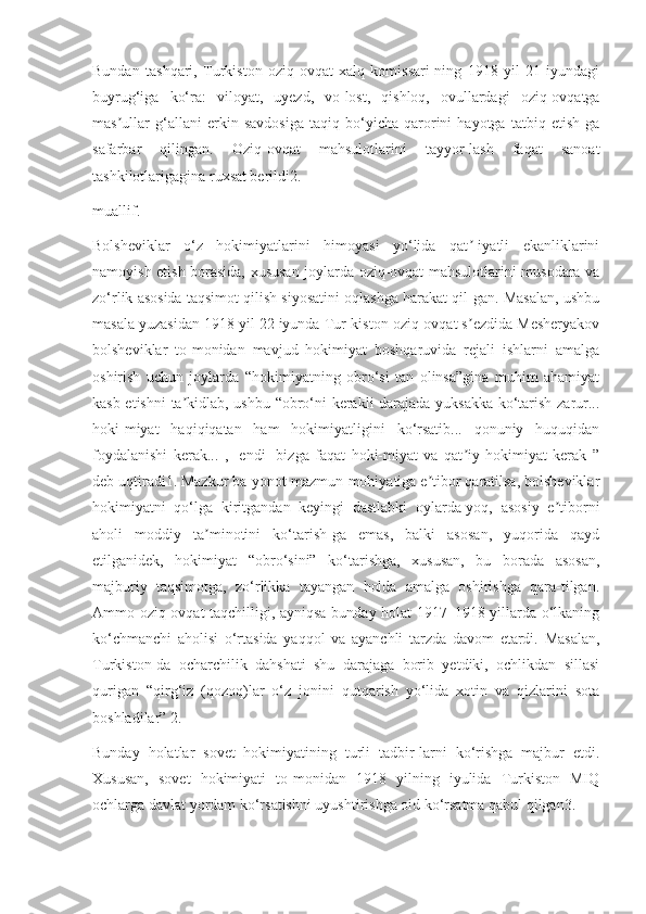 Bundan   tashqari,   Turkiston   oziq-ovqat   xalq   komissari-ning   1918   yil   21   iyundagi
buyrug‘iga   ko‘ra:   viloyat,   uyezd,   vo-lost,   qishloq,   ovullardagi   oziq-ovqatga
mas ullar   g‘allani   erkin   savdosiga   taqiq   bo‘yicha   qarorini   hayotga   tatbiq   etish-gaʼ
safarbar   qilingan.   Oziq-ovqat   mahsulotlarini   tayyor-lash   faqat   sanoat
tashkilotlarigagina ruxsat berildi2.
muallif.
Bolsheviklar   o‘z   hokimiyatlarini   himoyasi   yo‘lida   qat -iyatli   ekanliklarini	
ʼ
namoyish etish borasida, xususan joylarda oziq-ovqat mahsulotlarini musodara va
zo‘rlik asosida taqsimot qilish siyosatini oqlashga harakat qil-gan. Masalan, ushbu
masala yuzasidan 1918 yil 22 iyunda Tur-kiston oziq-ovqat s ezdida Mesheryakov
ʼ
bolsheviklar   to-monidan   mavjud   hokimiyat   boshqaruvida   rejali   ishlarni   amalga
oshirish   uchun   joylarda   “hokimiyatning   obro‘si   tan   olinsa”gina   muhim   ahamiyat
kasb etishni  ta kidlab, ushbu “obro‘ni kerakli darajada yuksakka ko‘tarish zarur...	
ʼ
hoki-miyat   haqiqiqatan   ham   hokimiyatligini   ko‘rsatib...   qonuniy   huquqidan
foydalanishi   kerak...   ,   [endi]   bizga   faqat   hoki-miyat   va   qat iy   hokimiyat   kerak   ”	
ʼ
deb uqtiradi1. Mazkur ba-yonot mazmun-mohiyatiga e tibor qaratilsa, bolsheviklar	
ʼ
hokimiyatni   qo‘lga   kiritgandan   keyingi   dastlabki   oylarda-yoq,   asosiy   e tiborni	
ʼ
aholi   moddiy   ta minotini   ko‘tarish-ga   emas,   balki   asosan,   yuqorida   qayd	
ʼ
etilganidek,   hokimiyat   “obro‘sini”   ko‘tarishga,   xususan,   bu   borada   asosan,
majburiy   taqsimotga,   zo‘rlikka   tayangan   holda   amalga   oshirishga   qara-tilgan.
Ammo oziq-ovqat taqchilligi, ayniqsa bunday holat 1917–1918 yillarda o‘lkaning
ko‘chmanchi   aholisi   o‘rtasida   yaqqol   va   ayanchli   tarzda   davom   etardi.   Masalan,
Turkiston-da   ocharchilik   dahshati   shu   darajaga   borib   yetdiki,   ochlikdan   sillasi
qurigan   “qirg‘iz   (qozoq)lar   o‘z   jonini   qutqarish   yo‘lida   xotin   va   qizlarini   sota
boshladilar” 2.
Bunday   holatlar   sovet   hokimiyatining   turli   tadbir-larni   ko‘rishga   majbur   etdi.
Xususan,   sovet   hokimiyati   to-monidan   1918   yilning   iyulida   Turkiston   MIQ
ochlarga davlat yordam ko‘rsatishni uyushtirishga oid ko‘rsatma qabul qilgan3.  