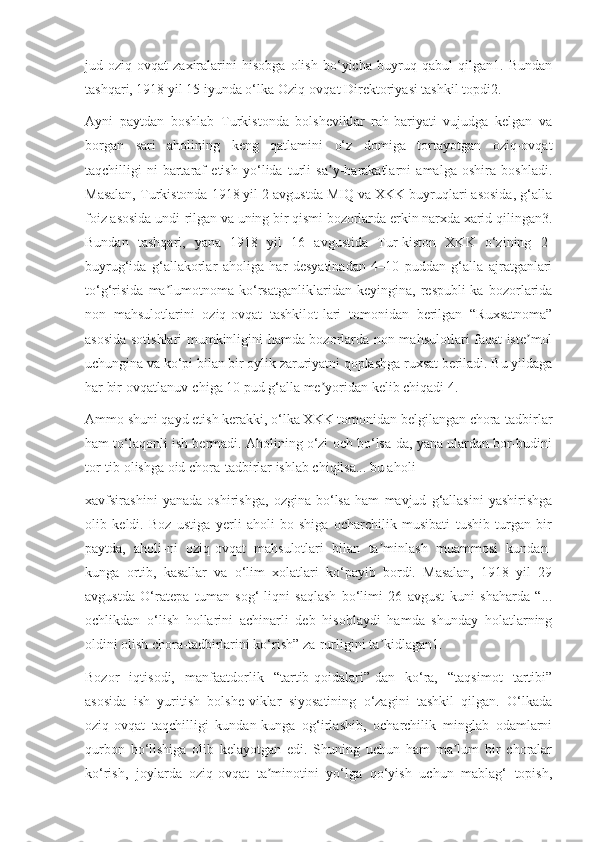 jud   oziq-ovqat   zaxiralarini   hisobga   olish   bo‘yicha   buyruq   qabul   qilgan1.   Bundan
tashqari, 1918 yil 15 iyunda o‘lka Oziq-ovqat Direktoriyasi tashkil topdi2.
Ayni   paytdan   boshlab   Turkistonda   bolsheviklar   rah-bariyati   vujudga   kelgan   va
borgan   sari   aholining   keng   qatlamini   o‘z   domiga   tortayotgan   oziq-ovqat
taqchilligi-ni   bartaraf   etish   yo‘lida   turli   sa y-harakatlarni   amalga   oshira   boshladi.ʼ
Masalan, Turkistonda 1918 yil 2 avgustda MIQ va XKK buyruqlari asosida, g‘alla
foiz asosida undi-rilgan va uning bir qismi bozorlarda erkin narxda xarid qilingan3.
Bundan   tashqari,   yana   1918   yil   16   avgustida   Tur-kiston   XKK   o‘zining   2-
buyrug‘ida   g‘allakorlar   aholiga   har   desyatinadan   4–10   puddan   g‘alla   ajratganlari
to‘g‘risida   ma lumotnoma   ko‘rsatganliklaridan   keyingina,   respubli-ka   bozorlarida	
ʼ
non   mahsulotlarini   oziq-ovqat   tashkilot-lari   tomonidan   berilgan   “Ruxsatnoma”
asosida sotishlari mumkinligini hamda bozorlarda non mahsulotlari faqat iste mol	
ʼ
uchungina va ko‘pi bilan bir oylik zaruriyatni qoplashga ruxsat beriladi. Bu yildaga
har bir ovqatlanuv-chiga 10 pud g‘alla me yoridan kelib chiqadi 4.	
ʼ
Ammo shuni qayd etish kerakki, o‘lka XKK tomonidan belgilangan chora-tadbirlar
ham to‘laqonli ish bermadi. Aholining o‘zi och bo‘lsa-da, yana ulardan bor-budini
tor-tib olishga oid chora-tadbirlar ishlab chiqilsa... bu aholi
xavfsirashini   yanada   oshirishga,   ozgina   bo‘lsa   ham   mavjud   g‘allasini   yashirishga
olib   keldi.   Boz   ustiga   yerli   aholi   bo-shiga   ocharchilik   musibati   tushib   turgan   bir
paytda,   aholi-ni   oziq-ovqat   mahsulotlari   bilan   ta minlash   muammosi   kundan-	
ʼ
kunga   ortib,   kasallar   va   o‘lim   xolatlari   ko‘payib   bordi.   Masalan,   1918   yil   29
avgustda   O‘ratepa   tuman   sog‘-liqni   saqlash   bo‘limi   26   avgust   kuni   shaharda   “...
ochlikdan   o‘lish   hollarini   achinarli   deb   hisoblaydi   hamda   shunday   holatlarning
oldini olish chora-tadbirlarini ko‘rish” za-rurligini ta kidlagan1.
ʼ
Bozor   iqtisodi,   manfaatdorlik   “tartib-qoidalari”-dan   ko‘ra,   “taqsimot   tartibi”
asosida   ish   yuritish   bolshe-viklar   siyosatining   o‘zagini   tashkil   qilgan.   O‘lkada
oziq-ovqat   taqchilligi   kundan-kunga   og‘irlashib,   ocharchilik   minglab   odamlarni
qurbon   bo‘lishiga   olib   kelayotgan   edi.   Shuning   uchun   ham   ma lum   bir   choralar	
ʼ
ko‘rish,   joylarda   oziq-ovqat   ta minotini   yo‘lga   qo‘yish   uchun   mablag‘   topish,	
ʼ 