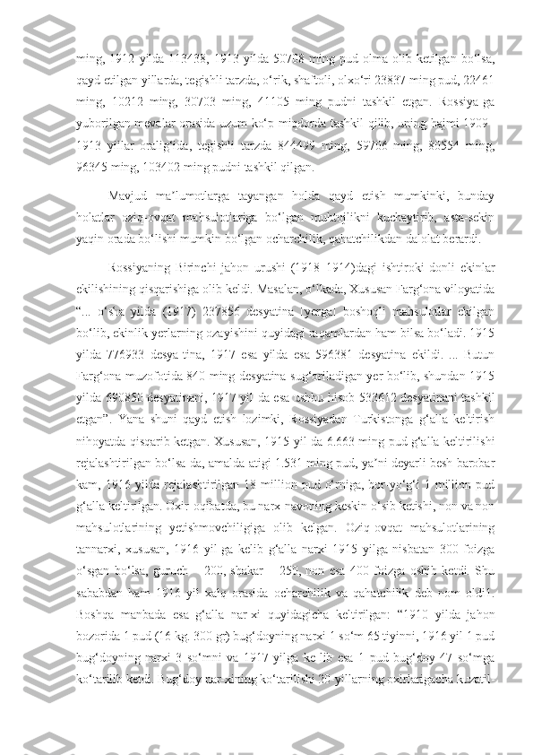 ming,  1912   yilda   113438,   1913  yilda   50708  ming  pud   olma  olib   ketilgan  bo‘lsa,
qayd etilgan yillarda, tegishli tarzda, o‘rik, shaftoli, olxo‘ri 23837 ming pud, 22461
ming,   10212   ming,   30703   ming,   41105   ming   pudni   tashkil   etgan.   Rossiya-ga
yuborilgan mevalar orasida uzum ko‘p miqdorda tashkil qilib, uning hajmi 1909–
1913   yillar   oralig‘ida,   tegishli   tarzda   844499   ming,   59706   ming,   80554   ming,
96345 ming, 103402 ming pudni tashkil qilgan.
Mavjud   ma lumotlarga   tayangan   holda   qayd   etish   mumkinki,   bundayʼ
holatlar   oziq-ovqat   mahsulotlariga   bo‘lgan   muhtojlikni   kuchaytirib,   asta-sekin
yaqin orada bo‘lishi mumkin bo‘lgan ocharchilik, qahatchilikdan dalolat berardi.
Rossiyaning   Birinchi   jahon   urushi   (1918–1914)dagi   ishtiroki   donli   ekinlar
ekilishining qisqarishiga olib keldi. Masalan, o‘lkada, Xususan Farg‘ona viloyatida
“...   o‘sha   yilda   (1917)   237856   desyatina   [yerga]   boshoqli   mahsulotlar   ekilgan
bo‘lib, ekinlik yerlarning ozayishini quyidagi raqamlardan ham bilsa bo‘ladi. 1915
yilda   776933   desya-tina,   1917   esa   yilda   esa   596381   desyatina   ekildi.   ...   Butun
Farg‘ona muzofotida 840 ming desyatina sug‘oriladigan yer bo‘lib, shundan 1915
yilda 690850 desyatinani, 1917 yil-da esa ushbu hisob 533612 desyatinani tashkil
etgan”.   Yana   shuni   qayd   etish   lozimki,   Rossiyadan   Turkistonga   g‘alla   keltirish
nihoyatda qisqarib ketgan. Xususan, 1915 yil-da 6.663 ming pud g‘alla keltirilishi
rejalashtirilgan bo‘lsa-da, amalda atigi 1.531 ming pud, ya ni deyarli besh barobar	
ʼ
kam, 1916  yilda rejalashtirilgan  18 million pud  o‘rniga,  bor-yo‘g‘i  1  million  pud
g‘alla keltirilgan. Oxir-oqibatda, bu narx-navoning keskin o‘sib ketishi, non va non
mahsulotlarining   yetishmovchiligiga   olib   kelgan.   Oziq-ovqat   mahsulotlarining
tannarxi,   xususan,   1916   yil-ga   kelib   g‘alla   narxi   1915   yilga   nisbatan   300   foizga
o‘sgan   bo‘lsa,   guruch   –   200,   shakar   –   250,   non   esa   400   foizga   oshib   ketdi.   Shu
sababdan   ham   1916   yil   xalq   orasida   ocharchilik   va   qahatchilik   deb   nom   oldi1.
Boshqa   manbada   esa   g‘alla   nar-xi   quyidagicha   keltirilgan:   “1910   yilda   jahon
bozorida 1 pud (16 kg. 300 gr) bug‘doyning narxi 1 so‘m 65 tiyinni, 1916 yil 1 pud
bug‘doyning   narxi   3   so‘mni   va   1917   yilga   ke-lib   esa   1   pud   bug‘doy   47   so‘mga
ko‘tarilib ketdi. Bug‘doy nar-xining ko‘tarilishi 20-yillarning oxirlarigacha kuzatil- 