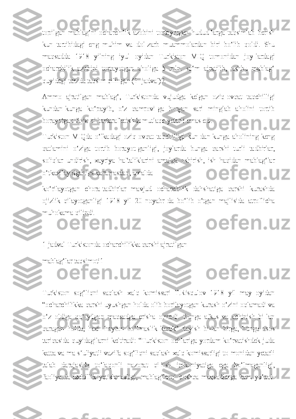 topilgan   mablag‘ni   ocharchilik   azobini   tortayotgan   hudud-larga   taqsimlab   berish
kun   tartibidagi   eng   muhim   va   dol-zarb   muammolardan   biri   bo‘lib   qoldi.   Shu
maqsadda   1918   yilning   iyul   oyidan   Turkiston   MIQ   tomonidan   joy-lardagi
ocharchilik   azobini   tortayotgan   aholiga   5   mln.   so‘m   ajratilib,   ushbu   mablag‘
quyidagi tarzda taqsim qilingan (1- jadval)2.
Ammo   ajratilgan   mablag‘,   Turkistonda   vujudga   kelgan   oziq-ovqat   taqchilligi
kundan-kunga   ko‘payib,   o‘z   qamrovi-ga   borgan   sari   minglab   aholini   tortib
borayotgan fojia-ni bartaraf etishda mutlaqo yetarli emas edi.
Turkiston   MIQda   o‘lkadagi   oziq-ovqat   taqchilligi   kun-dan-kunga   aholining   keng
qatlamini   o‘ziga   tortib   borayot-ganligi,   joylarda   bunga   qarshi   turli   tadbirlar,
soliqlar   undirish,   xayriya   haftaliklarini   amalga   oshirish,   ish   haqidan   mablag‘lar
o‘tkazilayotganiga qaramasdan, amalda
ko‘rilayotgan   chora-tadbirlar   mavjud   ocharchilik   dahshatiga   qarshi   kurashda
ojizlik   qilayotganligi   1918   yil   20   noyabr-da   bo‘lib   o‘tgan   majlisida   atroflicha
muhokama qilindi.
1-jadval Turkistonda ocharchilikka qarshi ajratilgan
mablag‘lar taqsimoti1
Turkiston   sog‘liqni   saqlash   xalq   komissari   T.Risqulov   1918   yil   may   oyidan
“ocharchilikka qarshi uyushgan holda olib borilayotgan kurash o‘zini oqlamadi va
o‘z   oldiga   qo‘-yilgan   maqsadga   erisha   olmadi.   Bunga   afsus   va   achinish   bi-lan
qaragan   holda,   hech   hayron   bo‘lmaslik   kerak”   deyish   bi-lan   birga,   bunga   asos
tariqasida quyidagilarni keltiradi: “Turkiston ochlariga yordam ko‘rsatishdek juda
katta va ma-s uliyatli vazifa sog‘liqni saqlash xalq komissarligi to-monidan yetarliʼ
talab   darajasida   to‘laqonli   nazorat   qi-lish   imkoniyatiga   ega   bo‘lmaganligi,
faoliyatda   izchillik   yetishmasligi,   mablag‘larni   boshqa   maqsadlarga   ham   yo‘nal- 