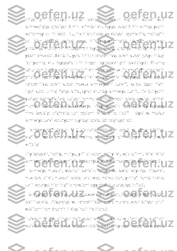 tirilganligini   ta kidlaydi.   Bundan   tashqari,   Turkiston   sog‘liqni   saqlash   xalqʼ
komissarligiga   ajratilgan   5   mln.   so‘mdan   shu   paytga   qadar   2   mln   so‘mga   yaqini
sarflanmay   qo-lib   ketdi.   Bu,   hisob-kitoblarga   asoslangan   tejamkorlik,   mablag‘ni
aql   bilan   ishlatish   natijasi   emas,   bil aks   yuz   minglab   odamlar   oziq-ovqat	
ʼ
yordamiga   muhtoj   bo‘lib   turgan   bir   paytda,   amalda   ajratilgan   mablag‘ning   o‘zi
yetarli emas edi. Aslida bu yana bir bor ocharchilikka qarshi kurash jarayo-nidagi
faoliyatning   shu   paytgacha   olib   borgan   layoqatsizli-gini   tasdiqlaydi.   Shuning
uchun ham bunday tashkilotning bo‘lishi maqsadga muvofiq emas”. Shundan kelib
chiqib,   “...och-larga   g‘amxo‘rlik   qilish   va   ularni   o‘z   himoyasiga   qilish   uchun
ocharchilikka   qarshi   kurash   maxsus   komissiyasini   tuzish”,   ke-rak   degan   fikrni
ilgari   surdi. Uning  fikriga ko‘ra, aynan  shunday  komissiya   tuzilib, o‘z faoliyatini
yuritgandagina   “ko‘zda   tutilgan   hamma   tadbirlarni   rejali   tarzda   amalga   oshirish
mumkin.   Faqatgina   [ushbu   komissiya]   o‘layotgan   aho-lining   iqtisodiy   hayotiga
nima   kerakligi   to‘g‘risida   turli   rejalarni   ishlab   chiqa   oladi”   –   deydi   va   mazkur
komissiya tuzish zaruriyatini quyidagi tarzda deb belgilagan edi:
–   komissiyani   Turkiston   MIQ   a zolaridan   biri   bosh-qaradi   va   uning   tarkibiga	
ʼ
sog‘liqni   saqlash,   oziq-ovqat,   mehnat   va   ijtimoiy   ta minot,   yer   ishlari,   xalq	
ʼ
xo‘jaligi
oliy   kengashi,   harbiy,   moliya,   yo‘l   aloqalari,   milliy   ish,   xalq   ta limi,   ichki   ishlar	
ʼ
komissarliklari hamda yonilg‘i Direktoriyasi va davlat nazoratidan vakillar kiradi;
–   komissiya   mustaqil,   vakolatli   tashkilot   bo‘lishi   va   davlat   ixtiyoriga   o‘tkazish,
musodara   qilish,   mustaqil   tarzda   oziq-ovqat   mahsulotlari,   yonilg‘i   hamda   boshqa
tur-li zaruriyat bilan bog‘liq narsalarni tayyorlash huquqiga ega bo‘ladi;
– komissiya o‘z tarkibiga zarur mutaxassislarni chetdan, boshqa komissarliklardan
taklif   asosida   o‘tkazishga   va   ocharchilikdan   ancha-muncha   zarar   ko‘rgan   aholi
vakillarini ham chaqirib olishga haqli hisoblanadi.
Turkiston   MIQda   qilingan   ma ruzadan   so‘ng,   T.Ris-qulov   o‘zini   o‘lka   sog‘liqni	
ʼ
saqlash komissarlari lavozi-midan ozod etib, taklif etilayotgan ocharchilikka qarshi 