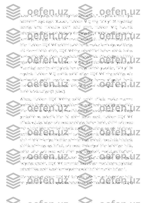 kurash komissiyasiga rahbar etib tayinlashlarini so‘rab, “u bu yerda ko‘proq foyda
keltirishini”   qayd   etgan.   Xususan,   Turkiston   MIQ   ning   1918   yil   26   noyabrdagi
qaroriga   ko‘ra:   T.Risqulov   taklifi   qabul   qilinib,   Turkiston   MIQ   huzu-rida
ocharchilikka qarshi kurash Markaziy Komissiya (OQK MK)si tuziladi va mazkur
komissiya   raisligiga   T.Risqu-lov   nomzodi   ko‘rsatiladi.   Uning   zimmasiga   zudlik
bilan Turkiston  OQK  MK  tarkibini   tuzish  hamda  mazkur  komis-siya  vazifalariga
oid   nizomni   ishlab   chiqib,   OQK   MKning   ocharchilikni   barham   etishda   boshqa
komissarliklar   bilan   o‘zaro   munosabatlari,   hamkorlikda   o‘tkaziladigan   tad-birlar
rejasini   ishlab   chiqish   va   Turkiston   MIQda   tas-diqlatish   vazifasi   yuklatilgan.
Yuqoridagi   qaror   ijro-sini   joylarda   ham   amalga   oshirish   yuzasidan,   1918   yil   28
noyabrda   Turkiston   MIQ   qoshida   tashkil   etilgan   OQK   MK   ning   tarkibiga   xalq
komissarlari,   tegishli   organlar   va   respublikaning   hamma   viloyatlari   hamda
Toshkent   shahri-dan   bittadan   vakil   kirib,   MIQ   a zosi   rahbarligida   fao-liyat   olibʼ
borish ko‘zda tutilgan (2- jadval).
Albatta,   Turkiston   OQK   MKning   tashkil   topishi   o‘lkada   mazkur   muammo
yechimida bir qancha tashkiliy masalalarni hal etish, barcha tegishli komissarliklar
bilan   o‘zaro   ke-lishgan   holda,   muvofiqlashtirilgan   tarzda,   maqsadli   va-zifalarga
yondashish   va   tezkorlik   bilan   hal   etishni   taqozo   etardi.   Turkiston   OQK   MK
o‘lkada  vujudga  kelgan oziq-ovqat   tanqisligiga  barham   berish,  aholini  oziq-ovqat
mah-sulotlari bilan ta minlash borasida quyidagi huquqlar-ga ega edi: Belgilangan	
ʼ
tartibda   harakat   xaritasining   tizimini   tuzib,   Turkistonda   ocharchilikka   uchragan
aholi-ni ichki imkoniyat hisobidan ta minlanishiga erishadi. Favqulodda holatlarda	
ʼ
alohida   ta minotga   ega   bo‘ladi,   oziq-ovqat   Direktoriyasi   bilan   kelishilgan   holda,	
ʼ
ochlar   uchun   oziq-ovqat   xarid   qilishi   yoki   tayyorlashi,   mavjud   ma-blag‘larni,
joylardagi   ocharchilikka   qarshi   kurash   bilan   shug‘ullanayotgan   komissiyalar
ixtiyoriga   ajratishi,   OQK   MK   tomonidan   tasdiqlangan   mas ullargina   joylardagi	
ʼ
ocharchilikka qarshi kurash komissiyasining vakili bo‘lishi mumkin bo‘lgan 1.
O‘z navbatida, Turkiston OQK MK faoliyatini tizim-li, muvofiqlashtirilgan holda
ish   yurita   olishi   uchun   uyezd-shaharlarda   ocharchilikka   qarshi   kurash   (OQK) 