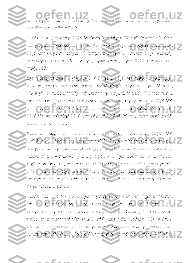 komis-siyalari   uchun   maxsus   yo‘riqnoma   ishlab   chiqilib,   uni   joy-lardagi
tashkilotlarga taqdim etildi 2.
Turkiston MIQ qoshidagi OQK Markaziy komissiyasi 1918 yil dekabrdan boshlab
faoliyat yuritib, Toshkentda: Eski va Yangi shahar OQK komissiyasi hamda uyezd
OQK   komis-siyalari   faoliyat   olib   borgan.   Shuningdek,   Turkiston   OQK   Markaziy
komissiyasi   tarkibida   25   ta   viloyat,   uyezd-shahar,   rayon   OQK   komissarliklari
mavjud edi3.
Ayrim   tadqiqotlarda   T.   Risqulov   boshchiligida   OQK   MK   tashkil   topgani   qayd
etilsa-da,   mazkur   komissiya   qachon   tashkil   etilgani   qayd   etilmaydi.   Masalan,
“1918   yil   fev-ralda   Shimoliy   Tojikistonnning   Xo‘jand,   Mirzacho‘l,   O‘ra-tepasida
ocharchilikka qarshi kurash komissiyasi tuzilgan” deb, keyingi satrlarda OQK MK
tomonidan   bir   million   so‘mdan   ortiq   mablag‘   ajratilganini   ko‘rsatadi.   Holbuki,
OQK MK va joylardagi OQK komissiyalari 1918 yil 26 no-yabrdan avval tashkil
topishi mumkin emasdi1.
Yuqorida keltirilgan ma lumotlardanʼ ma lumki,   Turkistonda   OQK   MK	ʼ
tuzilishi   va   faoliyat   doirasi   keng   qamrovli   bo‘lib,   sovet   hokimiyati   bu   komissiya
faoliyatini   doimiy   nazoratda   ushlashga,   aholi   ta minotida   ishonchini   qozonishga	
ʼ
harakat qilgan. Markaz va joylardagi OQK o‘z faoliyati davomida ochlar miqdori,
sog‘lom   va   kasallari,   mutasaddilar,   shifokorlar,   ta minot,   bandlik-mehnatga   jalb	
ʼ
qilish,   mas ullarni   tayinlash   va   ozod   qilish,   qu-yidan   yuqoriga   davriy   hisobot	
ʼ
berishga   e tibor  qaratib,  amalda kuchli   nazorat  tizimi   orqali   ochlarga yordam  be-
ʼ
rishga harakat qilganlar.
Turkistonda   OQK   MK   o‘z   faoliyatini   yuritishga   kiri-shar   ekan,   ilgariga  nisbatan,
ocharchilik   qamrovi   va   uning   kundan-kunga   aholini   o‘z   domiga   tortib
borayotganini   yax-shiroq   tasavvur   qiladigan   bo‘ldi.   Xususan,   T.   Risqulov   be-
vosita ochlar muammosi bilan shug‘ullanish jarayonida, Turkiston OQK MK raisi
sifatida   “...   markazlashgan   hol-da   yordam   faoliyatlarini   kuchaytirmasdan   hech
qanaqa   sezi-larli   ishlar   ko‘zga   tashlanmasligiga   ishonch   hosil   qilib,   1918   yil   5 