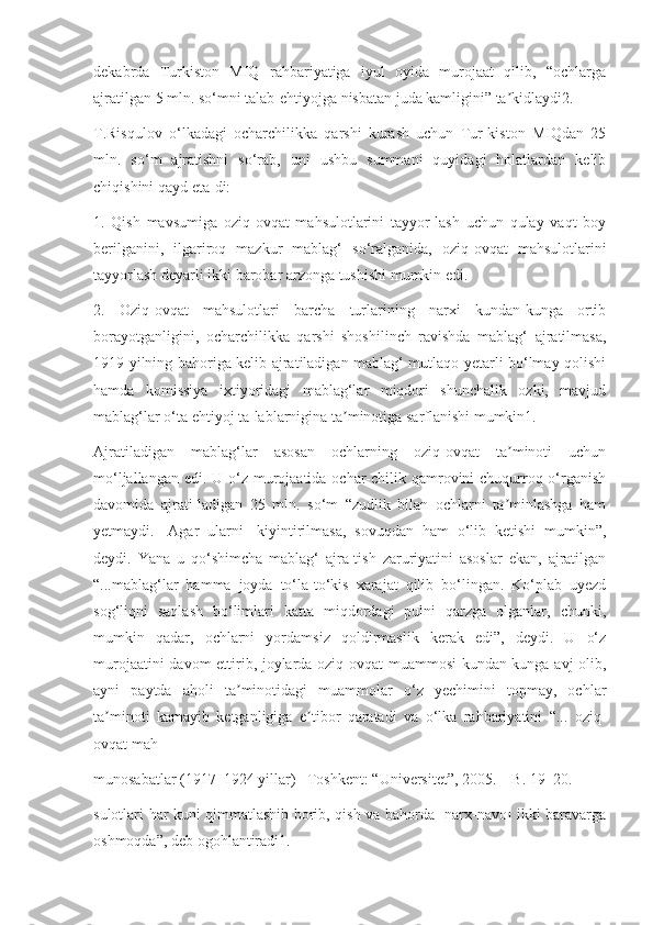 dekabrda   Turkiston   MIQ   rahbariyatiga   iyul   oyida   murojaat   qilib,   “ochlarga
ajratilgan 5 mln. so‘mni talab-ehtiyojga nisbatan juda kamligini” ta kidlaydi2.ʼ
T.Risqulov   o‘lkadagi   ocharchilikka   qarshi   kurash   uchun   Tur-kiston   MIQdan   25
mln.   so‘m   ajratishni   so‘rab,   uni   ushbu   summani   quyidagi   holatlardan   kelib
chiqishini qayd eta-di:
1.   Qish   mavsumiga   oziq-ovqat   mahsulotlarini   tayyor-lash   uchun   qulay   vaqt   boy
berilganini,   ilgariroq   mazkur   mablag‘   so‘ralganida,   oziq-ovqat   mahsulotlarini
tayyorlash deyarli ikki barobar arzonga tushishi mumkin edi.
2.   Oziq-ovqat   mahsulotlari   barcha   turlarining   narxi   kundan-kunga   ortib
borayotganligini,   ocharchilikka   qarshi   shoshilinch   ravishda   mablag‘   ajratilmasa,
1919 yilning bahoriga kelib ajratiladigan mablag‘ mutlaqo yetarli bo‘lmay qolishi
hamda   komissiya   ixtiyoridagi   mablag‘lar   miqdori   shunchalik   ozki,   mavjud
mablag‘lar o‘ta ehtiyoj ta-lablarnigina ta minotiga sarflanishi mumkin1.	
ʼ
Ajratiladigan   mablag‘lar   asosan   ochlarning   oziq-ovqat   ta minoti   uchun	
ʼ
mo‘ljallangan edi. U o‘z murojaatida ochar-chilik qamrovini  chuqurroq o‘rganish
davomida   ajrati-ladigan   25   mln.   so‘m   “zudlik   bilan   ochlarni   ta minlashga   ham
ʼ
yetmaydi.   [Agar   ularni]   kiyintirilmasa,   sovuqdan   ham   o‘lib   ketishi   mumkin”,
deydi.   Yana   u   qo‘shimcha   mablag‘   ajra-tish   zaruriyatini   asoslar   ekan,   ajratilgan
“...mablag‘lar   hamma   joyda   to‘la-to‘kis   xarajat   qilib   bo‘lingan.   Ko‘plab   uyezd
sog‘liqni   saqlash   bo‘limlari   katta   miqdordagi   pulni   qarzga   olganlar,   chunki,
mumkin   qadar,   ochlarni   yordamsiz   qoldirmaslik   kerak   edi”,   deydi.   U   o‘z
murojaatini davom ettirib, joylarda oziq-ovqat muammosi  kundan-kunga avj olib,
ayni   paytda   aholi   ta minotidagi   muammolar   o‘z   yechimini   topmay,   ochlar	
ʼ
ta minoti   kamayib   ketganligiga   e tibor   qaratadi   va   o‘lka   rahbariyatini   “...   oziq-	
ʼ ʼ
ovqat mah-
munosabatlar (1917–1924 yillar) –Toshkent: “Universitet”, 2005. – B. 19–20.
sulotlari har kuni qimmatlashib borib, qish va bahorda [narx-navo] ikki baravarga
oshmoqda”, deb ogohlantiradi1. 