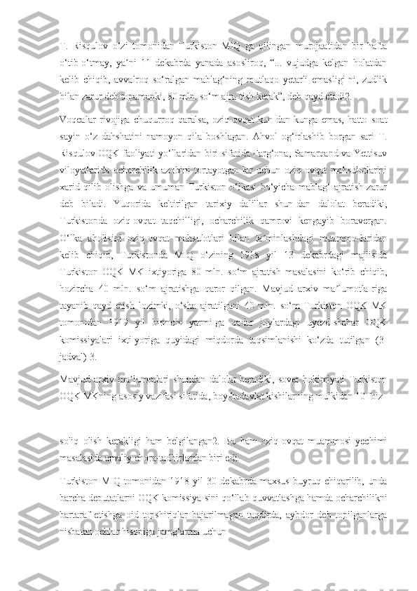 T.   Risqulov   o‘zi   tomonidan   Turkiston   MIQ   ga   qilingan   murojaatidan   bir   hafta
o‘tib-o‘tmay,   ya ni   11   dekabrda   yanada   asosliroq,   “...   vujudga   kelgan   holatdanʼ
kelib   chiqib,   avvalroq   so‘ralgan   mablag‘ning   mutlaqo   yetarli   emasligi-ni,   zudlik
bilan zarur deb topamanki, 80 mln. so‘m ajra-tish kerak”, deb qayd etadi2.
Voqealar   rivojiga   chuqurroq   qaralsa,   oziq-ovqat   kun-dan-kunga   emas,   hatto   soat
sayin   o‘z   dahshatini   namoyon   qila   boshlagan.   Ahvol   og‘irlashib   borgan   sari   T.
Risqulov OQK faoliyati yo‘llaridan biri sifatida Farg‘ona, Samarqand va Yettisuv
viloyatlarida   ocharchilik   azobini   tortayotgan-lar   uchun   oziq-ovqat   mahsulotlarini
xarid   qilib   olishga   va   umuman   Turkiston   o‘lkasi   bo‘yicha   mablag‘   ajratish   zarur
deb   biladi.   Yuqorida   keltirilgan   tarixiy   dalillar   shun-dan   dalolat   beradiki,
Turkistonda   oziq-ovqat   taqchilligi,   ocharchilik   qamrovi   kengayib   boravergan.
O‘lka   aholisini   oziq-ovqat   mahsulotlari   bilan   ta minlashdagi   muammo-laridan	
ʼ
kelib   chiqib,   Turkistonda   MIQ   o‘zining   1918   yil   13   dekabrdagi   majlisida
Turkiston   OQK   MK   ixtiyoriga   80   mln.   so‘m   ajratish   masalasini   ko‘rib   chiqib,
hozircha   40   mln.   so‘m   ajratishga   qaror   qilgan.   Mavjud   arxiv   ma lumotla-riga	
ʼ
tayanib   qayd   etish   lozimki,   o‘sha   ajratilgani   40   mln.   so‘m   Turkiston   OQK   MK
tomonidan   1919   yil   birinchi   yarmi-ga   qadar   joylardagi   uyezd-shahar   OQK
komissiyalari   ixti-yoriga   quyidagi   miqdorda   taqsimlanishi   ko‘zda   tutilgan   (3-
jadval) 3.
Mavjud   arxiv   ma lumotlari   shundan   dalolat   beradiki,   sovet   hokimiyati   Turkiston	
ʼ
OQK MKning asosiy vazifasi sifatida, boy-badavlat kishilarning mulkidan 10 foiz
soliq   olish   kerakligi   ham   belgilangan2.   Bu   ham   oziq-ovqat   muammosi   yechimi
masalasida amaliy chora-tadbirlardan biri edi.
Turkiston   MIQ   tomonidan   1918   yil   30   dekabrda   maxsus   buyruq   chiqarilib,   unda
barcha deputatlarni OQK komissiya-sini qo‘llab-quvvatlashga hamda ocharchilikni
bartaraf   etishga   oid   topshiriqlar   bajarilmagan   taqdirda,   aybdor   deb   topilganlarga
nisbatan ochlar hisobiga jamg‘arma uchun 