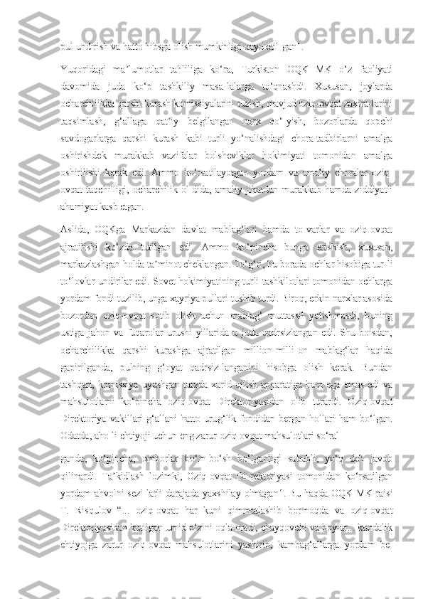 pul undirish va hatto hibsga olish mumkinligi qayd etil-gan1.
Yuqoridagi   ma lumotlar   tahliliga   ko‘ra,   Turkiston   OQK   MK   o‘z   faoliyatiʼ
davomida   juda   ko‘p   tashkiliy   masa-lalarga   to‘qnashdi.   Xususan,   joylarda
ocharchilikka qarshi kurash komissiyalarini tuzish, mavjud oziq-ovqat zaxira-larini
taqsimlash,   g‘allaga   qat iy   belgilangan   narx   qo‘-yish,   bozorlarda   qopchi	
ʼ
savdogarlarga   qarshi   kurash   kabi   turli   yo‘nalishdagi   chora-tadbirlarni   amalga
oshirishdek   murakkab   vazifalar   bolsheviklar   hokimiyati   tomonidan   amalga
oshirilishi   kerak   edi.   Ammo   ko‘rsatilayotgan   yordam   va   amaliy   choralar   oziq-
ovqat   taqchilligi,   ocharchilik   ol-dida,   amaliy   jihatdan   murakkab   hamda   ziddiyatli
ahamiyat kasb etgan.
Aslida,   OQKga   Markazdan   davlat   mablag‘lari   hamda   to-varlar   va   oziq-ovqat
ajratilishi   ko‘zda   tutilgan   edi.   Ammo   ko‘pincha   bunga   erishish,   xususan,
markazlashgan holda ta minot cheklangan. To‘g‘ri, bu borada ochlar hisobiga tur-li	
ʼ
to‘lovlar undirilar edi. Sovet hokimiyatining turli tashkilotlari tomonidan ochlarga
yordam fondi tuzilib, unga xayriya pullari tushib turdi. Biroq, erkin narxlar asosida
bozordan   oziq-ovqat   sotib   olish   uchun   mablag‘   muttassil   yetishmasdi,   buning
ustiga   jahon   va   fuqarolar   urushi   yillarida   u   juda   qadrsizlangan   edi.   Shu   boisdan,
ocharchilikka   qarshi   kurashga   ajratilgan   million-milli-on   mablag‘lar   haqida
gapirilganda,   pulning   g‘oyat   qadrsiz-langanini   hisobga   olish   kerak.   Bundan
tashqari,  komissiya   uyushgan  tarzda  xarid  qilish  apparatiga  ham   ega  emas  edi  va
mahsulotlarni   ko‘pincha   oziq-ovqat   Direktoriyasidan   olib   turardi.   Oziq-ovqat
Direktoriya   vakillari   g‘allani   hatto   urug‘lik   fondidan   bergan   hollari   ham   bo‘lgan.
Odatda, aho-li ehtiyoji uchun eng zarur oziq-ovqat mahsulotlari so‘ral-
ganda,   ko‘pincha,   omborlar   bo‘m-bo‘sh   bo‘lganligi   sababli,   yo‘q   deb   javob
qilinardi.   Ta kidlash   lozimki,   Oziq-ovqat   Di-rektoriyasi   tomonidan   ko‘rsatilgan	
ʼ
yordam ahvolni sezi-larli darajada yaxshilay olmagan1. Bu haqda OQK MK raisi
T.   Risqulov   “...   oziq-ovqat   har   kuni   qimmatlashib   bormoqda   va   oziq-ovqat
Direktoriyasidan kutilgan umid o‘zini oqla-madi, chayqovchi va boylar... kundalik
ehtiyojga   zarur   oziq-ovqat   mahsulotlarini   yashirib,   kambag‘allarga   yordam   be- 