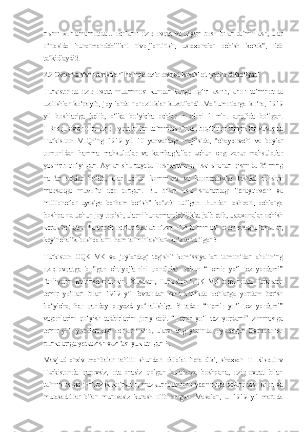 rishni   xohlamamoqda...   ochlarni   oziq-ovqat   va   kiyim-bosh   bilan   ta minlash,   ularʼ
o‘rtasida   hunarmandchilikni   rivo-jlantirish,   ustaxonalar   ochish   kerak”,   deb
ta kidlaydi2.	
ʼ
2.2 Ovqatlanish punktlari hamda oziq-ovqat ishchi otryadlari faoliyati
Turkistonda   oziq-ovqat   muammosi   kundan-kunga   og‘ir-lashib,   aholi   ta minotida	
ʼ
uzilishlar   ko‘payib,   joy-larda   noroziliklar   kuzatilardi.   Ma lumotlarga   ko‘ra,   1919	
ʼ
yil   boshlariga   kelib,   o‘lka   bo‘yicha   ochlar   miqdori   1   mln.   atrofida   bo‘lgan.
T.Risqulov aholini oziq-ovqat bi-lan ta minlash bilan bog‘liq muammolar xususida	
ʼ
Turkis-ton   MIQning   1919   yil   10   yanvardagi   majlisida,   “chayqovchi   va   boylar
tomonidan   hamma   mahsulotlar   va   kambag‘allar   uchun   eng   zarur   mahsulotlar
yashirib qo‘yilgan. Aynan shu paytda Toshkentning Eski shahari qismida 26 ming
na-far   ochlar   bo‘lib,   ular   uchun   kommuna   va   kooperativlar   tashkil   qilishni
maqsadga   muvofiq   deb   topgan.   Bu   bilan   Eski   shahardagi   “chayqovchi   va
millionerlar   uyasiga   barham   berish”   ko‘zda   tutilgan.   Bundan   tashqari,   ochlarga
boshpa-na uchun joy topish, ularni hunarmandchilikka jalb etib, ustaxonalar ochish
kerak bo‘lgan. Bu orqali ochlar dastlab o‘zini-o‘zi ta minlash bilan shug‘ullansalar,	
ʼ
keyinchalik boshqalarni ham ta minlashlari ko‘zda tutilgan3.	
ʼ
Turkiston   OQK   MK   va   joylardagi   tegishli   komissiya-lari   tomonidan   aholining
oziq-ovqatga   bo‘lgan   ehtiyojla-rini   qondirish   uchun   “Temir   yo‘l   tez   yordami”
faoliyatini   keltirish   mumkin.   Xususan,   Turkiston   OQK   MK   tomonidan   Turkiston
temir   yo‘llari   bilan   1919   yil   fevralidan   ham-korlikda   ochlarga   yordam   berish
bo‘yicha,   har   qanday   poyezd   yo‘nalishiga   3   tadan   “Temir   yo‘l   tez   yordami”
vagonlarini   qo‘yish   tadbirlarini   joriy   etdi.   “Temir   yo‘l   tez   yordami”   zimmasiga
temir   yo‘l   yoqalaridagi   ochlarni   olib,   ularni   eng   yaqinda   joylashgan   Ovqatlanish
punktlariga yetkazish vazifasi yuklatilgan 1.
Mavjud   arxiv   manbalar   tahlili   shundan   dalolat   bera-diki,   shaxsan   T.   Risqulov
Turkistonda   qarovsiz,   ota-onasiz   qolgan   bolalarga   boshpana,   oziq-ovqat   bilan
ta minlashda jonbozlik ko‘rsatib, mazkur muammo yechimiga befarq tash-kilot va	
ʼ
mutasaddilar   bilan   murosasiz   kurash   olib   borgan.   Masalan,   U   1919   yil   martida 