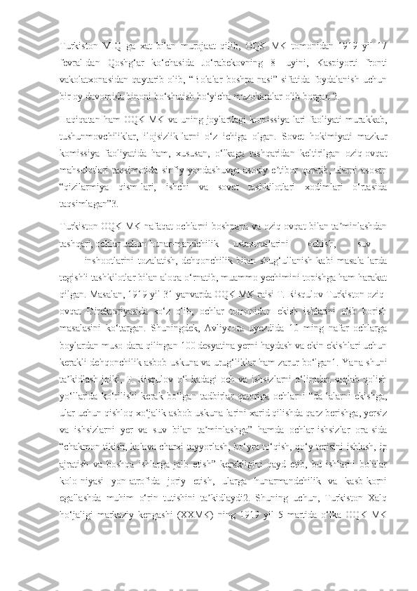 Turkiston   MIQ   ga   xat   bilan   murojaat   qilib,   OQK   MK   tomonidan   1919   yil   17
fevral-dan   Qoshg‘ar   ko‘chasida   Jo‘rabekovning   8-   uyini,   Kaspiyorti   fronti
vakolatxonasidan   qaytarib   olib,   “Bolalar   boshpa-nasi”   sifatida   foydalanish   uchun
bir oy davomida binoni bo‘shatish bo‘yicha muzokaralar olib borgan 2.
Haqiqatan  ham  OQK   MK  va  uning  joylardagi   komissiya-lari   faoliyati   murakkab,
tushunmovchiliklar,   ilojsizlik-larni   o‘z   ichiga   olgan.   Sovet   hokimiyati   mazkur
komissiya   faoliyatida   ham,   xususan,   o‘lkaga   tashqaridan   keltirilgan   oziq-ovqat
mahsulotlari   taqsimotida   sinfiy   yondashuvga   asosiy   e tibor   qaratib,   ularni   asosanʼ
“qizilarmiya   qism-lari,   ishchi   va   sovet   tashkilotlari   xodimlari   o‘rtasida
taqsimlagan”3.
Turkiston OQK MK nafaqat ochlarni boshpana va oziq-ovqat bilan ta minlashdan	
ʼ
tashqari, ochlar uchun hunar-mandchilik ustaxonalarini ochish, suv
inshootlarini   tozalatish,   dehqonchilik   bilan   shug‘ullanish   kabi   masala-larda
tegishli tashkilotlar bilan aloqa o‘rnatib, muammo yechimini topishga ham harakat
qilgan. Masalan, 1919 yil 31 yanvarda OQK MK raisi T. Risqulov Turkiston oziq-
ovqat   Direktoriyasida   so‘z   olib,   ochlar   tomonidan   ekish   ishlarini   olib   borish
masalasini   ko‘targan.   Shuningdek,   Avliyoota   uyezdida   10   ming   nafar   ochlarga
boylardan muso-dara qilingan 100 desyatina yerni haydash va ekin ekishlari uchun
kerakli dehqonchilik asbob-uskuna va urug‘liklar ham zarur bo‘lgan1. Yana shuni
ta kidlash   joiki,   T.   Risqulov   o‘l-kadagi   och   va   ishsizlarni   o‘limdan   saqlab   qolish	
ʼ
yo‘llarida   ko‘rilishi   kerak   bo‘lgan   tadbirlar   qatoriga   ochlarni   “da-lalarni   ekishga,
ular uchun qishloq xo‘jalik asbob-uskuna-larini xarid qilishda qarz berishga, yersiz
va   ishsizlarni   yer   va   suv   bilan   ta minlashga”   hamda   ochlar-ishsizlar   ora-sida	
ʼ
“chakmon tikish, kalava charxi tayyorlash, bo‘yra to‘qish, qo‘y terisini ishlash, ip
ajratish   va   boshqa   ishlarga   jalb   etish”   kerakligini   qayd   etib,   bu   ishlarni   bolalar
kolo-niyasi   yon-atrofida   joriy   etish,   ularga   hunarmandchilik   va   kasb-korni
egallashda   muhim   o‘rin   tutishini   ta kidlaydi2.   Shuning   uchun,   Turkiston   Xalq
ʼ
ho‘jaligi   markaziy   kengashi   (XXMK)   ning   1919   yil   5   martida   o‘lka   OQK   MK 