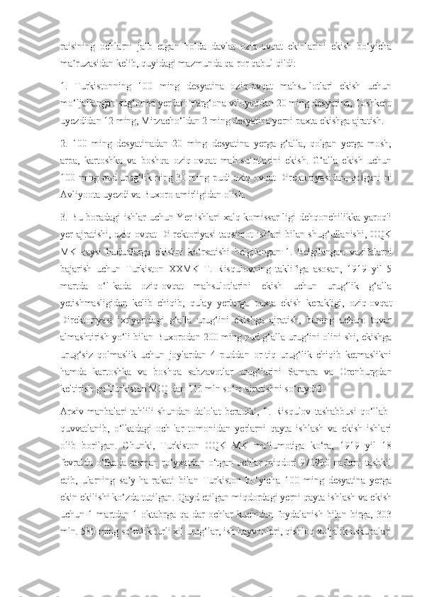 raisining   ochlarni   jalb   etgan   holda   davlat   oziq-ovqat   ekinlarini   ekish   bo‘yicha
ma ruzasidan kelib, quyidagi mazmunda qa-ror qabul qildi:ʼ
1.   Turkistonning   100   ming   desyatina   oziq-ovqat   mahsu-lotlari   ekish   uchun
mo‘ljallangan sug‘orma yerdan: Farg‘ona viloyatidan 20 ming desyatina, Toshkent
uyezdidan 12 ming, Mirzacho‘ldan 2 ming desyatina yerni paxta ekishga ajratish.
2.   100   ming   desyatinadan   20   ming   desyatina   yerga   g‘alla,   qolgan   yerga   mosh,
arpa,   kartoshka   va   boshqa   oziq-ovqat   mah-sulotlarini   ekish.   G‘alla   ekish   uchun
100 ming pud urug‘lik-ning 30 ming pudi oziq-ovqat Direktoriyasidan, qolgani-ni
Avliyoota uyezdi va Buxoro amirligidan olish.
3. Bu boradagi ishlar uchun Yer ishlari xalq komissar-ligi dehqonchilikka yaroqli
yer ajratishi, oziq-ovqat  Di-rektoriyasi  taqsimot  ishlari  bilan shug‘ullanishi, OQK
MK   qaysi   hududlarga   ekishni   ko‘rsatishi   belgilangan   1.   Belgilangan   vazifalarni
bajarish   uchun   Turkiston   XXMK   T.   Risqulovning   taklifiga   asosan,   1919   yil   5
martda   o‘l-kada   oziq-ovqat   mahsulotlarini   ekish   uchun   urug‘lik   g‘alla
yetishmasligidan   kelib   chiqib,   qulay   yerlarga   paxta   ekish   kerakligi,   oziq-ovqat
Direktoriyasi   ixtiyoridagi   g‘alla   urug‘ini   ekishga   ajratish,   buning   uchun:   tovar
almashtirish yo‘li bilan Buxorodan 200 ming pud g‘alla urug‘ini olini-shi, ekishga
urug‘siz   qolmaslik   uchun   joylardan   4   puddan   or-tiq   urug‘lik   chiqib   ketmaslikni
hamda   kartoshka   va   boshqa   sabzavotlar   urug‘larini   Samara   va   Orenburgdan
keltirish-ga Turkiston MIQ dan 110 mln so‘m ajratishni so‘raydi2.
Arxiv   manbalari   tahlili   shundan   dalolat   beradiki,   T.   Risqulov   tashabbusi   qo‘llab-
quvvatlanib,   o‘lkadagi   och-lar   tomonidan   yerlarni   qayta   ishlash   va   ekish   ishlari
olib   borilgan.   Chunki,   Turkiston   OQK   MK   ma lumotiga   ko‘ra,   1919   yil   18	
ʼ
fevralda  o‘lkada  rasman  ro‘yxatdan  o‘tgan  ochlar  miqdori  970900  nafarni   tashkil
etib,   ularning   sa y-ha-rakati   bilan   Turkiston   bo‘yicha   100   ming   desyatina   yerga	
ʼ
ekin ekilishi ko‘zda tutilgan. Qayd etilgan miqdordagi yerni qayta ishlash va ekish
uchun  1   martdan  1   oktabrga   qa-dar   ochlar   kuchidan   foydalanish   bilan  birga,   303
mln. 580 ming so‘mlik turli xil urug‘lar, ish hayvonlari, qishloq xo‘jalik uskunalari 